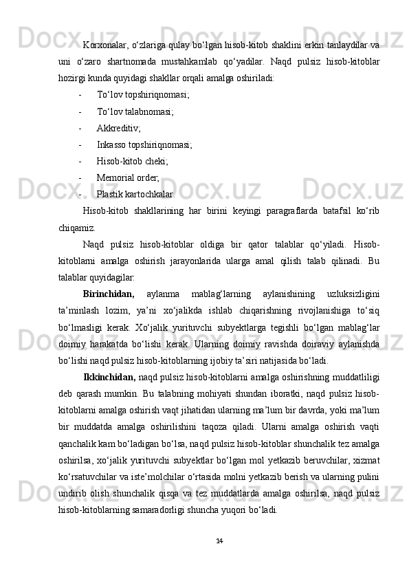 Korxonalar, o‘zlariga qulay bo‘lgan hisob-kitob shaklini erkin tanlaydilar va
uni   o‘zaro   shartnomada   mustahkamlab   qo‘yadilar.   Naqd   pulsiz   hisob-kitoblar
hozirgi kunda quyidagi shakllar orqali amalga oshiriladi:
- To‘lov topshiriqnomasi;
- To‘lov talabnomasi;
- Akkreditiv;
- Inkasso topshiriqnomasi;
- Hisob-kitob cheki;
- Memorial order;
- Plastik kartochkalar .
Hisob-kitob   shakllarining   har   birini   keyingi   paragraflarda   batafsil   ko‘rib
chiqamiz.
Naqd   pulsiz   hisob-kitoblar   oldiga   bir   qator   talablar   qo‘yiladi.   Hisob-
kitoblarni   amalga   oshirish   jarayonlarida   ularga   amal   qilish   talab   qilinadi.   Bu
talablar quyidagilar:
Birinchidan,   aylanma   mablag‘larning   aylanishining   uzluksizligini
ta’minlash   lozim,   ya’ni   xo‘jalikda   ishlab   chiqarishning   rivojlanishiga   to‘siq
bo‘lmasligi   kerak.   Xo‘jalik   yurituvchi   subyektlarga   tegishli   bo‘lgan   mablag‘lar
doimiy   harakatda   bo‘lishi   kerak.   Ularning   doimiy   ravishda   doiraviy   aylanishda
bo‘lishi naqd pulsiz hisob-kitoblarning ijobiy ta’siri natijasida bo‘ladi.
Ikkinchidan,   naqd pulsiz hisob-kitoblarni amalga oshirishning muddatliligi
deb   qarash   mumkin.   Bu   talabning   mohiyati   shundan   iboratki,   naqd   pulsiz   hisob-
kitoblarni amalga oshirish vaqt jihatidan ularning ma’lum bir davrda, yoki ma’lum
bir   muddatda   amalga   oshirilishini   taqoza   qiladi.   Ularni   amalga   oshirish   vaqti
qanchalik kam bo‘ladigan bo‘lsa, naqd pulsiz hisob-kitoblar shunchalik tez amalga
oshirilsa,  xo‘jalik  yurituvchi  subyektlar   bo‘lgan  mol  yetkazib  beruvchilar,  xizmat
ko‘rsatuvchilar va iste’molchilar o‘rtasida molni yetkazib berish va ularning pulini
undirib   olish   shunchalik   qisqa   va   tez   muddatlarda   amalga   oshirilsa,   naqd   pulsiz
hisob-kitoblarning samaradorligi shuncha yuqori bo‘ladi.
14 