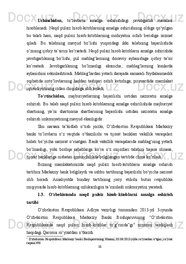 Uchinchidan,   to‘lovlarni   amalga   oshirishdagi   javobgarlik   masalasi
hisoblanadi. Naqd pulsiz hisob-kitoblarning amalga oshirishning oldiga qo‘yilgan
bu   talab   ham,   naqd   pulsiz   hisob-kitoblarning   mohiyatini   ochib   berishga   xizmat
qiladi.   Bu   talabning   mavjud   bo‘lishi   yuqoridagi   ikki   talabning   bajarilishida
o‘zining ijobiy ta’sirini ko‘rsatadi. Naqd pulsiz hisob-kitoblarni amalga oshirishda
javobgarlikning   bo‘lishi,   pul   mablag‘larining   doiraviy   aylanishiga   ijobiy   ta’sir
ko‘rsatadi.   Javobgarlikning   bo‘lmasligi   aksincha,   mablag‘larning   kunlarda
aylanishini sekinlashtiradi. Mablag‘lardan yetarli darajada samarali foydalanmaslik
oqibatida   noto‘lovlarning   haddan   tashqari   oshib   ketishiga,   pirovardida   mamlakat
iqtisodiyotining izdan chiqishiga olib keladi.
To‘rtinchidan,   majburiyatlarning   bajarilishi   ustidan   nazoratni   amalga
oshirish.   Bu   talab   naqd   pulsiz   hisob-kitoblarning   amalga   oshirilishida   majburiyat
shartining,   ya’ni   shartnoma   shartlarining   bajarilishi   ustidan   nazoratni   amalga
oshirish imkoniyatining mavjud ekanligidir.
Shu   narsani   ta’kidlab   o‘tish   joizki,   O‘zbekiston   Respublikasi   Markaziy
banki   to‘lovlarni   o‘z   vaqtida   o‘tkazilishi   va   tijorat   banklari   vakillik   varaqalari
holati   bo‘yicha   nazorat   o‘rnatgan.   Bank   vakillik  varaqalarida   mablag‘ning   yetarli
bo‘lmasligi,   yoki   boshqa   sabablarga   ko‘ra   o‘z   mijozlari   talabini   bajara   olmasa,
tijorat banklariga nisbatan qonunchilikda belgilangan tartibda chora ko‘riladi.
Bizning   mamlakatimizda   naqd   pulsiz   hisob-kitoblarni   amalga   oshirish
tartibini Markaziy bank belgilaydi va ushbu tartibning bajarilishi bo‘yicha nazorat
olib   boradi.   Amaliyotda   bunday   tartibning   joriy   etilishi   butun   respublika
miqiyosida hisob-kitoblarning uzluksizligini ta’minlash imkoniyatini yaratadi.
1.3. O‘zbekistonda   naqd   pulsiz   hisob-kitoblarni   amalga   oshirish
tartibi
O‘zbekiston   Respublikasi   Adliya   vazirligi   tomonidan   2013-yil   3-iyunda
O‘zbekiston   Respublikasi   Markaziy   Banki   Boshqaruvining   “O‘zbekiston
Respublikasida   naqd   pulsiz   hisob-kitoblar   to‘g‘risida”gi 6
  nizomni   tasdiqlash
haqidagi Qarorini ro‘yxatdan o‘tkazdi.
6
  O‘zbekiston   Respublikasi   Markaziy   banki   Boshqaruvining   Nizomi,   03.06.2013-yilda   ro‘yxatdan   o‘tgan,   ro‘yxat
raqami 496
15 