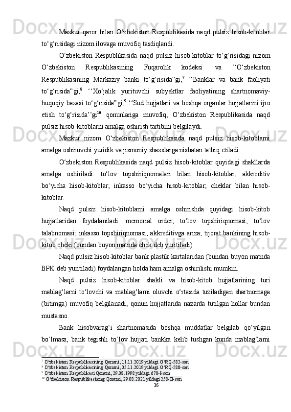 Mazkur   qaror   bilan   O‘zbekiston   Respublikasida   naqd   pulsiz   hisob-kitoblar
to‘g‘risidagi nizom ilovaga muvofiq tasdiqlandi.
O‘zbekiston   Respublikasida   naqd   pulsiz   hisob-kitoblar   to‘g‘risidagi   nizom
O‘zbekiston   Respublikasining   Fuqarolik   kodeksi     va   ‘‘O‘zbekiston
Respublikasining   Markaziy   banki   to‘g‘risida”gi, 7
  ‘‘Banklar   va   bank   faoliyati
to‘g‘risida”gi, 8
  ‘‘Xo‘jalik   yurituvchi   subyektlar   faoliyatining   shartnomaviy-
huquqiy bazasi  to‘g‘risida”gi, 9
  ‘‘Sud hujjatlari va boshqa organlar hujjatlarini ijro
etish   to‘g‘risida’’gi 10
  qonunlariga   muvofiq,   O‘zbekiston   Respublikasida   naqd
pulsiz hisob-kitoblarni amalga oshirish tartibini belgilaydi.
Mazkur   nizom   O‘zbekiston   Respublikasida   naqd   pulsiz   hisob-kitoblarni
amalga oshiruvchi yuridik va jismoniy shaxslarga nisbatan tatbiq etiladi.
O‘zbekiston   Respublikasida   naqd   pulsiz   hisob-kitoblar   quyidagi   shakllarda
amalga   oshiriladi:   to‘lov   topshiriqnomalari   bilan   hisob-kitoblar;   akkreditiv
bo‘yicha   hisob-kitoblar;   inkasso   bo‘yicha   hisob-kitoblar;   cheklar   bilan   hisob-
kitoblar.
Naqd   pulsiz   hisob-kitoblarni   amalga   oshirishda   quyidagi   hisob-kitob
hujjatlaridan   foydalaniladi:   memorial   order,   to‘lov   topshiriqnomasi;   to‘lov
talabnomasi;  inkasso  topshiriqnomasi;  akkreditivga  ariza;  tijorat  bankining hisob-
kitob cheki (bundan buyon matnda chek deb yuritiladi).
Naqd pulsiz hisob-kitoblar bank plastik kartalaridan (bundan buyon matnda
BPK deb yuritiladi) foydalangan holda ham amalga oshirilishi mumkin.
Naqd   pulsiz   hisob-kitoblar   shakli   va   hisob-kitob   hujjatlarining   turi
mablag‘larni   to‘lovchi   va   mablag‘larni   oluvchi   o‘rtasida   tuziladigan   shartnomaga
(bitimga)   muvofiq   belgilanadi,   qonun   hujjatlarida   nazarda   tutilgan   hollar   bundan
mustasno.
Bank   hisobvarag‘i   shartnomasida   boshqa   muddatlar   belgilab   qo‘yilgan
bo‘lmasa,   bank   tegishli   to‘lov   hujjati   bankka   kelib   tushgan   kunda   mablag‘larni
7
  O‘zbekiston Respublikasining Qonuni, 11.11.2019 yildagi O‘RQ-582-son
8
  O‘zbekiston Respublikasining Qonuni, 05.11.2019 yildagi O‘RQ-580-son
9
  O‘zbekiston Respublikasi Qonuni, 29.08.1998 yildagi 670-I-son
10
  O‘zbekiston Respublikasining Qonuni, 29.08.2021 yildagi 258-II-son
16