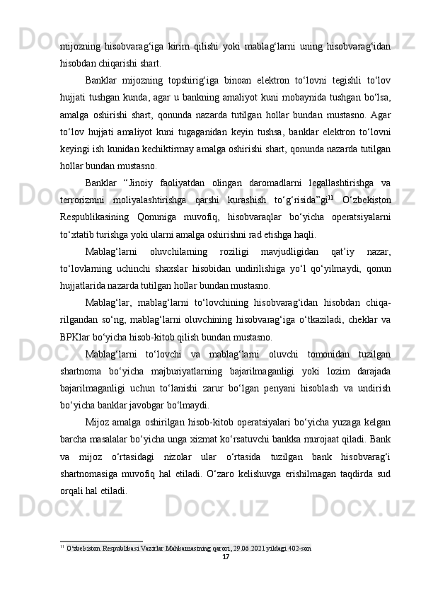 mijozning   hisobvarag‘iga   kirim   qilishi   yoki   mablag‘larni   uning   hisobvarag‘idan
hisobdan chiqarishi shart.
Banklar   mijozning   topshirig‘iga   binoan   elektron   to‘lovni   tegishli   to‘lov
hujjati   tushgan  kunda,  agar  u  bankning  amaliyot  kuni  mobaynida  tushgan  bo‘lsa,
amalga   oshirishi   shart,   qonunda   nazarda   tutilgan   hollar   bundan   mustasno.   Agar
to‘lov   hujjati   amaliyot   kuni   tugaganidan   keyin   tushsa,   banklar   elektron   to‘lovni
keyingi ish kunidan kechiktirmay amalga oshirishi shart, qonunda nazarda tutilgan
hollar bundan mustasno.
Banklar   “Jinoiy   faoliyatdan   olingan   daromadlarni   legallashtirishga   va
terrorizmni   moliyalashtirishga   qarshi   kurashish   to‘g‘risida”gi 11
  O‘zbekiston
Respublikasining   Qonuniga   muvofiq,   hisobvaraqlar   bo‘yicha   operatsiyalarni
to‘xtatib turishga yoki ularni amalga oshirishni rad etishga haqli.
Mablag‘larni   oluvchilarning   roziligi   mavjudligidan   qat’iy   nazar,
to‘lovlarning   uchinchi   shaxslar   hisobidan   undirilishiga   yo‘l   qo‘yilmaydi,   qonun
hujjatlarida nazarda tutilgan hollar bundan mustasno.
Mablag‘lar,   mablag‘larni   to‘lovchining   hisobvarag‘idan   hisobdan   chiqa-
rilgandan   so‘ng,   mablag‘larni   oluvchining   hisobvarag‘iga   o‘tkaziladi,   cheklar   va
BPKlar bo‘yicha hisob-kitob qilish bundan mustasno.
Mablag‘larni   to‘lovchi   va   mablag‘larni   oluvchi   tomonidan   tuzilgan
shartnoma   bo‘yicha   majburiyatlarning   bajarilmaganligi   yoki   lozim   darajada
bajarilmaganligi   uchun   to‘lanishi   zarur   bo‘lgan   penyani   hisoblash   va   undirish
bo‘yicha banklar javobgar bo‘lmaydi.
Mijoz   amalga   oshirilgan   hisob-kitob   operatsiyalari   bo‘yicha   yuzaga   kelgan
barcha masalalar bo‘yicha unga xizmat ko‘rsatuvchi bankka murojaat qiladi. Bank
va   mijoz   o‘rtasidagi   nizolar   ular   o‘rtasida   tuzilgan   bank   hisobvarag‘i
shartnomasiga   muvofiq   hal   etiladi.   O‘zaro   kelishuvga   erishilmagan   taqdirda   sud
orqali hal etiladi.
11
  O‘zbekiston Respublikasi Vazirlar Mahkamasining qarori, 29.06.2021 yildagi 402-son
17