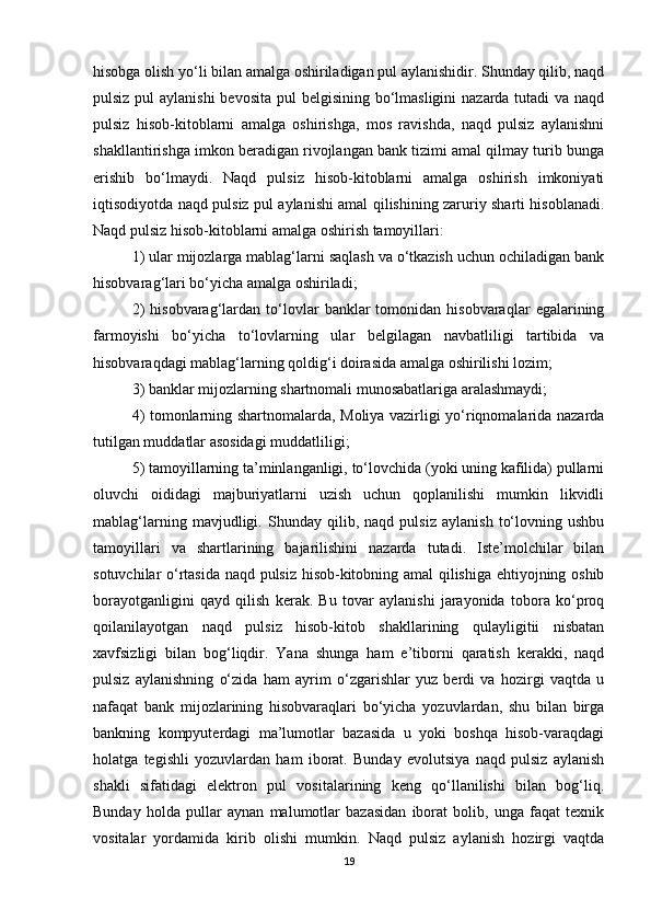 hisobga olish yo‘li bilan amalga oshiriladigan pul aylanishidir. Shunday qilib, naqd
pulsiz pul aylanishi  bevosita pul  belgisining bo‘lmasligini  nazarda tutadi va naqd
pulsiz   hisob-kitoblarni   amalga   oshirishga,   mos   ravishda,   naqd   pulsiz   aylanishni
shakllantirishga imkon beradigan rivojlangan bank tizimi amal qilmay turib bunga
erishib   bo‘lmaydi.   Naqd   pulsiz   hisob-kitoblarni   amalga   oshirish   imkoniyati
iqtisodiyotda naqd pulsiz pul aylanishi amal qilishining zaruriy sharti hisoblanadi.
Naqd pulsiz hisob-kitoblarni amalga oshirish tamoyillari: 
1) ular mijozlarga mablag‘larni saqlash va o‘tkazish uchun ochiladigan bank
hisobvarag‘lari bo‘yicha amalga oshiriladi; 
2)   hisobvarag‘lardan   to‘lovlar   banklar   tomonidan  hisobvaraqlar   egalarining
farmoyishi   bo‘yicha   to‘lovlarning   ular   belgilagan   navbatliligi   tartibida   va
hisobvaraqdagi mablag‘larning qoldig‘i doirasida amalga oshirilishi lozim; 
3) banklar mijozlarning shartnomali munosabatlariga aralashmaydi; 
4) tomonlarning shartnomalarda, Moliya vazirligi yo‘riqnomalarida nazarda
tutilgan muddatlar asosidagi muddatliligi; 
5) tamoyillarning ta’minlanganligi, to‘lovchida (yoki uning kafilida) pullarni
oluvchi   oididagi   majburiyatlarni   uzish   uchun   qoplanilishi   mumkin   likvidli
mablag‘larning   mavjudligi.   Shunday   qilib,   naqd   pulsiz   aylanish   to‘lovning   ushbu
tamoyillari   va   shartlarining   bajarilishini   nazarda   tutadi.   Iste’molchilar   bilan
sotuvchilar o‘rtasida naqd pulsiz hisob-kitobning amal qilishiga ehtiyojning oshib
borayotganligini   qayd   qilish   kerak.   Bu   tovar   aylanishi   jarayonida   tobora   ko‘proq
qoilanilayotgan   naqd   pulsiz   hisob-kitob   shakllarining   qulayligitii   nisbatan
xavfsizligi   bilan   bog‘liqdir.   Yana   shunga   ham   e’tiborni   qaratish   kerakki,   naqd
pulsiz   aylanishning   o‘zida   ham   ayrim   o‘zgarishlar   yuz   berdi   va   hozirgi   vaqtda   u
nafaqat   bank   mijozlarining   hisobvaraqlari   bo‘yicha   yozuvlardan,   shu   bilan   birga
bankning   kompyuterdagi   ma’lumotlar   bazasida   u   yoki   boshqa   hisob-varaqdagi
holatga   tegishli   yozuvlardan   ham   iborat.   Bunday   evolutsiya   naqd   pulsiz   aylanish
shakli   sifatidagi   elektron   pul   vositalarining   keng   qo‘llanilishi   bilan   bog‘liq.
Bunday   holda   pullar   aynan   malumotlar   bazasidan   iborat   bolib,   unga   faqat   texnik
vositalar   yordamida   kirib   olishi   mumkin.   Naqd   pulsiz   aylanish   hozirgi   vaqtda
19 