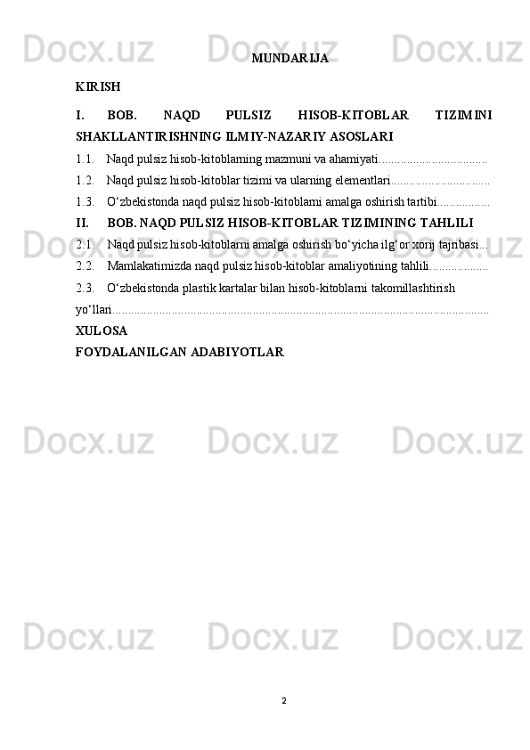 MUNDARIJA
KIRISH
I.  BOB.   NAQD   PULSIZ   HISOB-KITOBLAR   TIZIMINI
SHAKLLANTIRISHNING ILMIY-NAZARIY ASOSLARI
1.1.    Naqd pulsiz hisob-kitoblarning mazmuni va ahamiyati...................................
1.2.    Naqd pulsiz hisob-kitoblar tizimi va ularning elementlari................................
1.3.    O‘zbekistonda naqd pulsiz hisob-kitoblarni amalga oshirish tartibi.................
II.  BOB. NAQD PULSIZ HISOB-KITOBLAR TIZIMINING TAHLILI
2.1. Naqd pulsiz hisob-kitoblarni amalga oshirish bo‘yicha ilg‘or xorij tajribasi...
2.2.   Mamlakatimizda naqd pulsiz hisob-kitoblar amaliyotining tahlili...................
2.3.    O‘zbekistonda plastik kartalar bilan hisob-kitoblarni takomillashtirish
yo‘llari.........................................................................................................................
XULOSA
FOYDALANILGAN ADABIYOTLAR
2