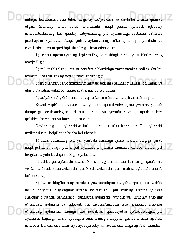nafaqat   korxonalar,   shu   bilan   birga   uy   xo‘jaliklari   va   davlatlarni   ham   qamrab
olgan.   Shunday   qilib,   avtish   mumkinki,   naqd   pulsiz   aylanish   iqtisodiy
munosabatlarning   har   qanday   subyektining   pul   aylanishiga   nisbatan   yetakchi
pozitsiyani   egallaydi.   Naqd   pulsiz   aylanishning   to‘laroq   faoliyat   yuritishi   va
rivojlanishi uchun quyidagi shartlarga rioya etish zarur: 
1)   ushbu   operatsiyaning   legitimliligi   xususidagi   qonuniy   kafolatlar-   ning
mavjudligi; 
2)   pul   mablaglarini   tez   va   xavfsiz   o‘tkazishga   zaruriyatning   bolishi   (ya’ni,
tovar munosabatlarning yetarli rivojlanganligi); 
3) rivojlangan bank tizimining mavjud bolishi (banklar filiallari, bolimlari va
ular o‘rtasidagi vakillik  munosabatlarining mavjudligi); 
4) xo‘jalik subyektlarining o‘z qarorlarini erkin qabul qilishi imkoniyati. 
Shunday qilib, naqd pulsiz pul aylanishi iqtisodiyotning muayyan rivojlanish
darajasiga   erishganligidan   dalolat   beradi   va   yanada   ravnaq   topish   uchun
qo‘shimcha imkoniyatlarni taqdim etadi. 
Davlatning   pul   aylanishiga   ko‘plab   omillar   ta’sir   ko‘rsatadi.   Pul   aylanishi
tuzilmasi turli belgilar bo‘yicha belgilanadi: 
1)   unda   pullarning   faoliyat   yuritishi   shakliga   qarab.   Ushbu   belgiga   qarab
naqd   pulsiz   va   naqd   pullik   pul   aylanishini   ajratish   mumkin,   chunki   barcha   pul
belgilari u yoki boshqa shaklga ega bo‘ladi; 
2)   ushbu  pul  aylanishi  xizmat   ko‘rsatadigan  munosabatlar  tusiga  qarab.  Bu
yerda pul-hisob-kitob aylanishi,  pul-kredit  aylanishi, pul-  moliya aylanishi  ajratib
ko‘rsatiladi; 
3)   pul   mablag‘larining   harakati   yuz   beradigan   subyektlarga   qarab.   Ushbu
tasnif   bo‘yicha   quyidagilar   ajratib   ko‘rsatiladi:   pul   mablag‘larining   yuridik
shaxslar   o‘rtasida   banklararo,   banklarda   aylanishi,   yuridik   va   jismoniy   shaxslar
o‘rtasidagi   aylanish   va,   nihoyat,   pul   mablag‘larining   faqat   jismoniy   shaxslar
o‘rtasidagi   aylanishi.   Shunga   mos   ravishda,   iqtisodiyotda   qo‘llaniladigan   pul
aylanishi   hajmiga   ta’sir   qiladigan   omillarning   muayyan   guruhini   ham   ajratish
mumkin. Barcha omillarni siyosiy, iqtisodiy va texnik omillarga ajratish mumkin.
20 