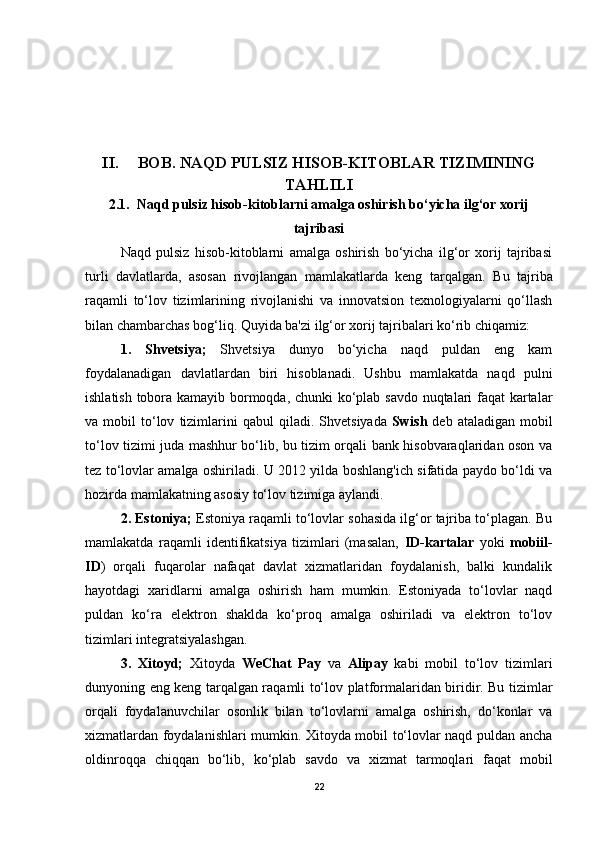 II. BOB. NAQD PULSIZ HISOB-KITOBLAR TIZIMINING
TAHLILI
2.1.  Naqd pulsiz hisob-kitoblarni amalga oshirish bo‘yicha ilg‘or xorij
tajribasi
Naqd   pulsiz   hisob-kitoblarni   amalga   oshirish   bo‘yicha   ilg‘or   xorij   tajribasi
turli   davlatlarda,   asosan   rivojlangan   mamlakatlarda   keng   tarqalgan.   Bu   tajriba
raqamli   to‘lov   tizimlarining   rivojlanishi   va   innovatsion   texnologiyalarni   qo‘llash
bilan chambarchas bog‘liq. Quyida ba'zi ilg‘or xorij tajribalari ko‘rib chiqamiz:
1.   Shvetsiya;   Shvetsiya   dunyo   bo‘yicha   naqd   puldan   eng   kam
foydalanadigan   davlatlardan   biri   hisoblanadi.   Ushbu   mamlakatda   naqd   pulni
ishlatish tobora kamayib bormoqda, chunki ko‘plab savdo nuqtalari faqat kartalar
va  mobil   to‘lov   tizimlarini   qabul   qiladi.  Shvetsiyada   Swish   deb   ataladigan   mobil
to‘lov tizimi juda mashhur bo‘lib, bu tizim orqali bank hisobvaraqlaridan oson va
tez to‘lovlar amalga oshiriladi. U 2012 yilda boshlang'ich sifatida paydo bo‘ldi va
hozirda mamlakatning asosiy to‘lov tizimiga aylandi.
2. Estoniya;  Estoniya raqamli to‘lovlar sohasida ilg‘or tajriba to‘plagan. Bu
mamlakatda   raqamli   identifikatsiya   tizimlari   (masalan,   ID-kartalar   yoki   mobiil-
ID )   orqali   fuqarolar   nafaqat   davlat   xizmatlaridan   foydalanish,   balki   kundalik
hayotdagi   xaridlarni   amalga   oshirish   ham   mumkin.   Estoniyada   to‘lovlar   naqd
puldan   ko‘ra   elektron   shaklda   ko‘proq   amalga   oshiriladi   va   elektron   to‘lov
tizimlari integratsiyalashgan.
3.   Xitoyd;   Xitoyda   WeChat   Pay   va   Alipay   kabi   mobil   to‘lov   tizimlari
dunyoning eng keng tarqalgan raqamli to‘lov platformalaridan biridir. Bu tizimlar
orqali   foydalanuvchilar   osonlik   bilan   to‘lovlarni   amalga   oshirish,   do‘konlar   va
xizmatlardan foydalanishlari mumkin. Xitoyda mobil to‘lovlar naqd puldan ancha
oldinroqqa   chiqqan   bo‘lib,   ko‘plab   savdo   va   xizmat   tarmoqlari   faqat   mobil
22 