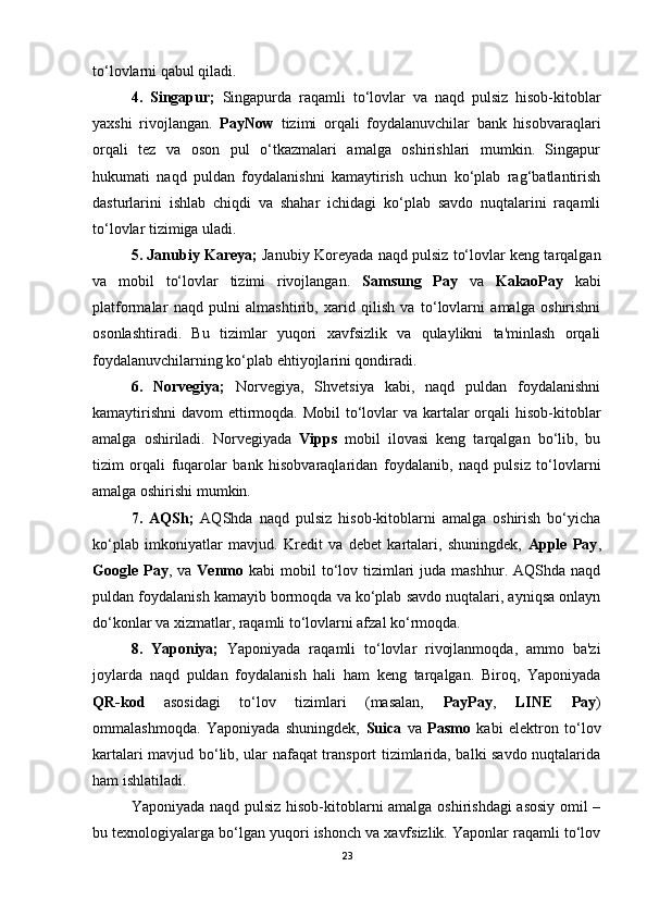 to‘lovlarni qabul qiladi.
4.   Singapur;   Singapurda   raqamli   to‘lovlar   va   naqd   pulsiz   hisob-kitoblar
yaxshi   rivojlangan.   PayNow   tizimi   orqali   foydalanuvchilar   bank   hisobvaraqlari
orqali   tez   va   oson   pul   o‘tkazmalari   amalga   oshirishlari   mumkin.   Singapur
hukumati   naqd   puldan   foydalanishni   kamaytirish   uchun   ko‘plab   rag‘batlantirish
dasturlarini   ishlab   chiqdi   va   shahar   ichidagi   ko‘plab   savdo   nuqtalarini   raqamli
to‘lovlar tizimiga uladi.
5. Janubiy Kareya;  Janubiy Koreyada naqd pulsiz to‘lovlar keng tarqalgan
va   mobil   to‘lovlar   tizimi   rivojlangan.   Samsung   Pay   va   KakaoPay   kabi
platformalar   naqd   pulni   almashtirib,   xarid   qilish   va   to‘lovlarni   amalga   oshirishni
osonlashtiradi.   Bu   tizimlar   yuqori   xavfsizlik   va   qulaylikni   ta'minlash   orqali
foydalanuvchilarning ko‘plab ehtiyojlarini qondiradi.
6.   Norvegiya;   Norvegiya,   Shvetsiya   kabi,   naqd   puldan   foydalanishni
kamaytirishni  davom  ettirmoqda. Mobil  to‘lovlar va kartalar orqali hisob-kitoblar
amalga   oshiriladi.   Norvegiyada   Vipps   mobil   ilovasi   keng   tarqalgan   bo‘lib,   bu
tizim   orqali   fuqarolar   bank   hisobvaraqlaridan   foydalanib,   naqd   pulsiz   to‘lovlarni
amalga oshirishi mumkin.
7.   AQSh;   AQShda   naqd   pulsiz   hisob-kitoblarni   amalga   oshirish   bo‘yicha
ko‘plab   imkoniyatlar   mavjud.   Kredit   va   debet   kartalari,   shuningdek,   Apple   Pay ,
Google Pay , va   Venmo   kabi   mobil  to‘lov tizimlari   juda  mashhur. AQShda  naqd
puldan foydalanish kamayib bormoqda va ko‘plab savdo nuqtalari, ayniqsa onlayn
do‘konlar va xizmatlar, raqamli to‘lovlarni afzal ko‘rmoqda.
8.   Yaponiya;   Yaponiyada   raqamli   to‘lovlar   rivojlanmoqda,   ammo   ba'zi
joylarda   naqd   puldan   foydalanish   hali   ham   keng   tarqalgan.   Biroq,   Yaponiyada
QR-kod   asosidagi   to‘lov   tizimlari   (masalan,   PayPay ,   LINE   Pay )
ommalashmoqda.   Yaponiyada   shuningdek,   Suica   va   Pasmo   kabi   elektron   to‘lov
kartalari mavjud bo‘lib, ular nafaqat transport tizimlarida, balki savdo nuqtalarida
ham ishlatiladi.
Yaponiyada naqd pulsiz hisob-kitoblarni amalga oshirishdagi  asosiy omil –
bu texnologiyalarga bo‘lgan yuqori ishonch va xavfsizlik. Yaponlar raqamli to‘lov
23