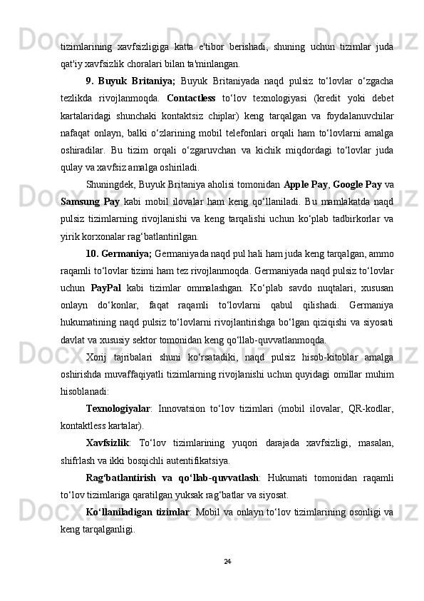 tizimlarining   xavfsizligiga   katta   e'tibor   berishadi,   shuning   uchun   tizimlar   juda
qat'iy xavfsizlik choralari bilan ta'minlangan.
9.   Buyuk   Britaniya;   Buyuk   Britaniyada   naqd   pulsiz   to‘lovlar   o‘zgacha
tezlikda   rivojlanmoqda.   Contactless   to‘lov   texnologiyasi   (kredit   yoki   debet
kartalaridagi   shunchaki   kontaktsiz   chiplar)   keng   tarqalgan   va   foydalanuvchilar
nafaqat   onlayn,   balki   o‘zlarining   mobil   telefonlari   orqali   ham   to‘lovlarni   amalga
oshiradilar.   Bu   tizim   orqali   o‘zgaruvchan   va   kichik   miqdordagi   to‘lovlar   juda
qulay va xavfsiz amalga oshiriladi.
Shuningdek, Buyuk Britaniya aholisi tomonidan  Apple Pay ,  Google Pay  va
Samsung   Pay   kabi   mobil   ilovalar   ham   keng   qo‘llaniladi.   Bu   mamlakatda   naqd
pulsiz   tizimlarning   rivojlanishi   va   keng   tarqalishi   uchun   ko‘plab   tadbirkorlar   va
yirik korxonalar rag‘batlantirilgan.
10. Germaniya;  Germaniyada naqd pul hali ham juda keng tarqalgan, ammo
raqamli to‘lovlar tizimi ham tez rivojlanmoqda. Germaniyada naqd pulsiz to‘lovlar
uchun   PayPal   kabi   tizimlar   ommalashgan.   Ko‘plab   savdo   nuqtalari,   xususan
onlayn   do‘konlar,   faqat   raqamli   to‘lovlarni   qabul   qilishadi.   Germaniya
hukumatining naqd pulsiz to‘lovlarni rivojlantirishga bo‘lgan qiziqishi  va siyosati
davlat va xususiy sektor tomonidan keng qo‘llab-quvvatlanmoqda.
Xorij   tajribalari   shuni   ko‘rsatadiki,   naqd   pulsiz   hisob-kitoblar   amalga
oshirishda muvaffaqiyatli tizimlarning rivojlanishi uchun quyidagi omillar muhim
hisoblanadi:
Texnologiyalar :   Innovatsion   to‘lov   tizimlari   (mobil   ilovalar,   QR-kodlar,
kontaktless kartalar).
Xavfsizlik :   To‘lov   tizimlarining   yuqori   darajada   xavfsizligi,   masalan,
shifrlash va ikki bosqichli autentifikatsiya.
Rag‘batlantirish   va   qo‘llab-quvvatlash :   Hukumati   tomonidan   raqamli
to‘lov tizimlariga qaratilgan yuksak rag‘batlar va siyosat.
Ko‘llaniladigan tizimlar : Mobil  va onlayn to‘lov tizimlarining osonligi va
keng tarqalganligi.
24