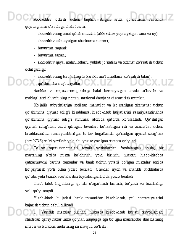 Akkreditiv   ochish   uchun   taqdim   etilgan   ariza   qo‘shimcha   ravishda
quyidagilarni o‘z ichiga olishi lozim :
- akkreditivning amal qilish muddati (akkreditiv yopilayetgan sana va oy)
- akkreditiv ochilayotgan shartnoma nomeri;
- buyurtma raqami;
- buyurtma sanasi;
- akkreditiv qaysi mahsulotlarni yuklab jo‘natish va xizmat ko‘rsatish uchun
ochilganligi;
- akkreditivning turi (u haqida kerakli ma’lumotlarni ko‘rsatish bilan);
- qo‘shimcha majburiyatlar ;
Banklar   va   mijozlarning   ishiga   halal   bermaydigan   tarzda   to‘lovchi   va
mablag‘larni oluvchining nomini ratsional darajada qisqartirish mumkin.
Xo‘jalik   subyektlariga   sotilgan   mahsulot   va   ko‘rsatilgan   xizmatlar   uchun
qo‘shimcha   qiymat   solig‘i   hisoblansa,   hisob-kitob   hujjatlarini   rasmiylashtirishda
qo‘shimcha   qiymat   solig‘i   summasi   alohida   qatorda   ko‘rsatiladi.   Qo‘shilgan
qiymat   solig‘idan   ozod   qilingan   tovarlar,   ko‘rsatilgan   ish   va   xizmatlar   uchun
hisoblashishda   rasmiylashtirilgan   to‘lov   hujjatlarida   qo‘shilgan   qiymat   solig‘isiz
(bez NDS) so‘zi yoziladi yoki shu yozuv yozilgan shtapm qo‘yiladi.
To‘lov   topshiriqnomalari   texnik   vositalardan   foydalangan   holda,   bir
martaning   o‘zida   nusxa   ko‘chirish,   yoki   birinchi   nusxani   hisob-kitobda
qatnashuvchi   barcha   tomonlar   va   bank   uchun   yetarli   bo‘lgan   nusxalar   sonida
ko‘paytirish   yo‘li   bilan   yozib   beriladi.   Cheklar   siyoh   va   sharikli   ruchkalarda
qo‘lda, yoki texnik vositalardan foydalangan holda yozib beriladi.
Hisob-kitob   hujjatlariga   qo‘lda   o‘zgartirish   kiritish,   bo‘yash   va   tozalashga
yo‘l qo‘yilmaydi.
Hisob-kitob   hujjatlari   bank   tomonidan   hisob-kitob,   pul   operatsiyalarini
bajarish uchun qabul qilinadi:
1. Yuridik   shaxslar   birinchi   nusxada   hisob-kitob   hujjati   tayyorlanishi
shartidan qat’iy nazar imzo qo‘yish huquqiga ega bo‘lgan mansabdor shasxlarning
imzosi va korxona muhrining izi mavjud bo‘lishi;
26