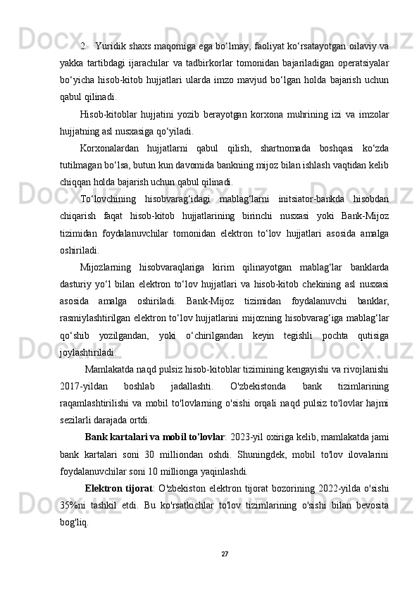 2. Yuridik shaxs maqomiga ega bo‘lmay, faoliyat ko‘rsatayotgan oilaviy va
yakka   tartibdagi   ijarachilar   va   tadbirkorlar   tomonidan   bajariladigan   operatsiyalar
bo‘yicha   hisob-kitob   hujjatlari   ularda   imzo   mavjud   bo‘lgan   holda   bajarish   uchun
qabul qilinadi.
Hisob-kitoblar   hujjatini   yozib   berayotgan   korxona   muhrining   izi   va   imzolar
hujjatning asl nusxasiga qo‘yiladi.
Korxonalardan   hujjatlarni   qabul   qilish,   shartnomada   boshqasi   ko‘zda
tutilmagan bo‘lsa, butun kun davomida bankning mijoz bilan ishlash vaqtidan kelib
chiqqan holda bajarish uchun qabul qilinadi.
To‘lovchining   hisobvarag‘idagi   mablag‘larni   initsiator-bankda   hisobdan
chiqarish   faqat   hisob-kitob   hujjatlarining   birinchi   nusxasi   yoki   Bank-Mijoz
tizimidan   foydalanuvchilar   tomonidan   elektron   to‘lov   hujjatlari   asosida   amalga
oshiriladi.
Mijozlarning   hisobvaraqlariga   kirim   qilinayotgan   mablag‘lar   banklarda
dasturiy   yo‘l   bilan   elektron   to‘lov   hujjatlari   va   hisob-kitob   chekining   asl   nusxasi
asosida   amalga   oshiriladi.   Bank-Mijoz   tizimidan   foydalanuvchi   banklar,
rasmiylashtirilgan elektron to‘lov hujjatlarini  mijozning hisobvarag‘iga mablag‘lar
qo‘shib   yozilgandan,   yoki   o‘chirilgandan   keyin   tegishli   pochta   qutisiga
joylashtiriladi .
Mamlakatda naqd pulsiz hisob-kitoblar tizimining kengayishi va rivojlanishi
2017-yildan   boshlab   jadallashti.   O'zbekistonda   bank   tizimlarining
raqamlashtirilishi   va   mobil   to'lovlarning   o'sishi   orqali   naqd   pulsiz   to'lovlar   hajmi
sezilarli darajada ortdi.
Bank kartalari va mobil to'lovlar : 2023-yil oxiriga kelib, mamlakatda jami
bank   kartalari   soni   30   milliondan   oshdi.   Shuningdek,   mobil   to'lov   ilovalarini
foydalanuvchilar soni 10 millionga yaqinlashdi.
Elektron  tijorat :   O'zbekiston   elektron   tijorat   bozorining   2022-yilda   o'sishi
35%ni   tashkil   etdi.   Bu   ko'rsatkichlar   to'lov   tizimlarining   o'sishi   bilan   bevosita
bog'liq.
27