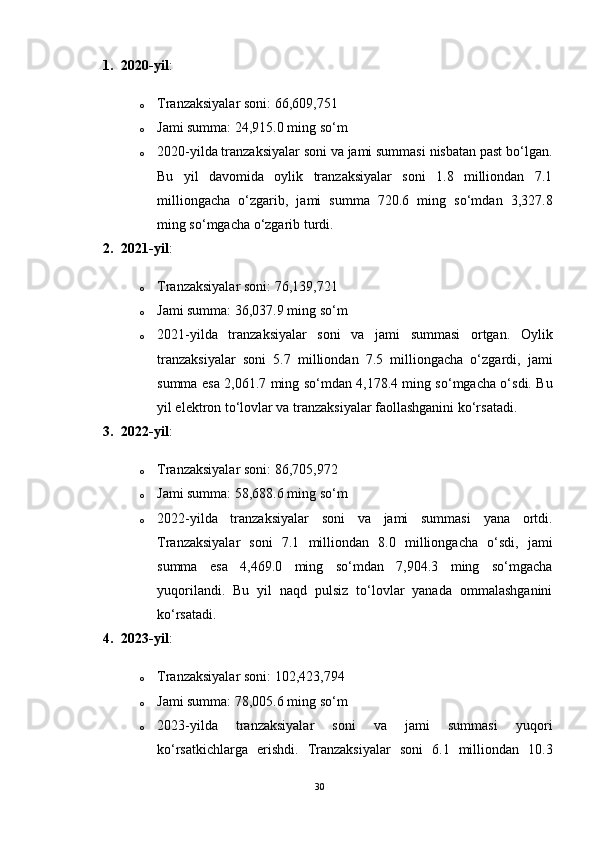 1. 2020-yil :
o Tranzaksiyalar soni: 66,609,751
o Jami summa: 24,915.0 ming so‘m
o 2020-yilda tranzaksiyalar soni va jami summasi nisbatan past bo‘lgan.
Bu   yil   davomida   oylik   tranzaksiyalar   soni   1.8   milliondan   7.1
milliongacha   o‘zgarib,   jami   summa   720.6   ming   so‘mdan   3,327.8
ming so‘mgacha o‘zgarib turdi.
2. 2021-yil :
o Tranzaksiyalar soni: 76,139,721
o Jami summa: 36,037.9 ming so‘m
o 2021-yilda   tranzaksiyalar   soni   va   jami   summasi   ortgan.   Oylik
tranzaksiyalar   soni   5.7   milliondan   7.5   milliongacha   o‘zgardi,   jami
summa esa 2,061.7 ming so‘mdan 4,178.4 ming so‘mgacha o‘sdi. Bu
yil elektron to‘lovlar va tranzaksiyalar faollashganini ko‘rsatadi.
3. 2022-yil :
o Tranzaksiyalar soni: 86,705,972
o Jami summa: 58,688.6 ming so‘m
o 2022-yilda   tranzaksiyalar   soni   va   jami   summasi   yana   ortdi.
Tranzaksiyalar   soni   7.1   milliondan   8.0   milliongacha   o‘sdi,   jami
summa   esa   4,469.0   ming   so‘mdan   7,904.3   ming   so‘mgacha
yuqorilandi.   Bu   yil   naqd   pulsiz   to‘lovlar   yanada   ommalashganini
ko‘rsatadi.
4. 2023-yil :
o Tranzaksiyalar soni: 102,423,794
o Jami summa: 78,005.6 ming so‘m
o 2023-yilda   tranzaksiyalar   soni   va   jami   summasi   yuqori
ko‘rsatkichlarga   erishdi.   Tranzaksiyalar   soni   6.1   milliondan   10.3
30 