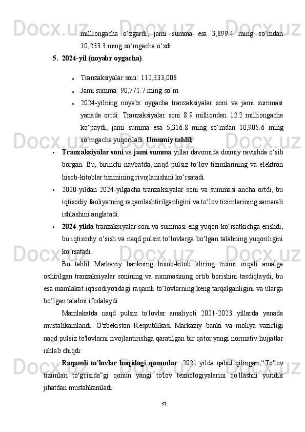 milliongacha   o‘zgardi,   jami   summa   esa   3,899.4   ming   so‘mdan
10,233.3 ming so‘mgacha o‘sdi.
5. 2024-yil (noyabr oygacha) :
o Tranzaksiyalar soni: 112,333,008
o Jami summa: 90,771.7 ming so‘m
o 2024-yilning   noyabr   oygacha   tranzaksiyalar   soni   va   jami   summasi
yanada   ortdi.   Tranzaksiyalar   soni   8.9   milliondan   12.2   milliongacha
ko‘paydi,   jami   summa   esa   5,316.8   ming   so‘mdan   10,905.6   ming
so‘mgacha yuqoriladi.  Umumiy tahlil;     
 Tranzaksiyalar soni  va  jami summa  yillar davomida doimiy ravishda o‘sib
borgan.   Bu,   birinchi   navbatda,   naqd   pulsiz   to‘lov   tizimlarining   va   elektron
hisob-kitoblar tizimining rivojlanishini ko‘rsatadi.
 2020-yildan   2024-yilgacha   tranzaksiyalar   soni   va   summasi   ancha   ortdi,   bu
iqtisodiy faoliyatning raqamlashtirilganligini va to‘lov tizimlarining samarali
ishlashini anglatadi.
 2024-yilda  tranzaksiyalar soni va summasi eng yuqori ko‘rsatkichga erishdi,
bu iqtisodiy o‘sish va naqd pulsiz to‘lovlarga bo‘lgan talabning yuqoriligini
ko‘rsatadi.
Bu   tahlil   Markaziy   bankning   hisob-kitob   kliring   tizimi   orqali   amalga
oshirilgan   tranzaksiyalar   sonining   va   summasining   ortib   borishini   tasdiqlaydi,   bu
esa mamlakat iqtisodiyotidagi raqamli to‘lovlarning keng tarqalganligini va ularga
bo‘lgan talabni ifodalaydi.
Mamlakatda   naqd   pulsiz   to'lovlar   amaliyoti   2021-2023   yillarda   yanada
mustahkamlandi.   O'zbekiston   Respublikasi   Markaziy   banki   va   moliya   vazirligi
naqd pulsiz to'lovlarni rivojlantirishga qaratilgan bir qator yangi normativ hujjatlar
ishlab chiqdi:
Raqamli   to'lovlar   haqidagi   qonunlar :   2021   yilda   qabul   qilingan   “To'lov
tizimlari   to'g'risida”gi   qonun   yangi   to'lov   texnologiyalarini   qo'llashni   yuridik
jihatdan mustahkamladi.
31 