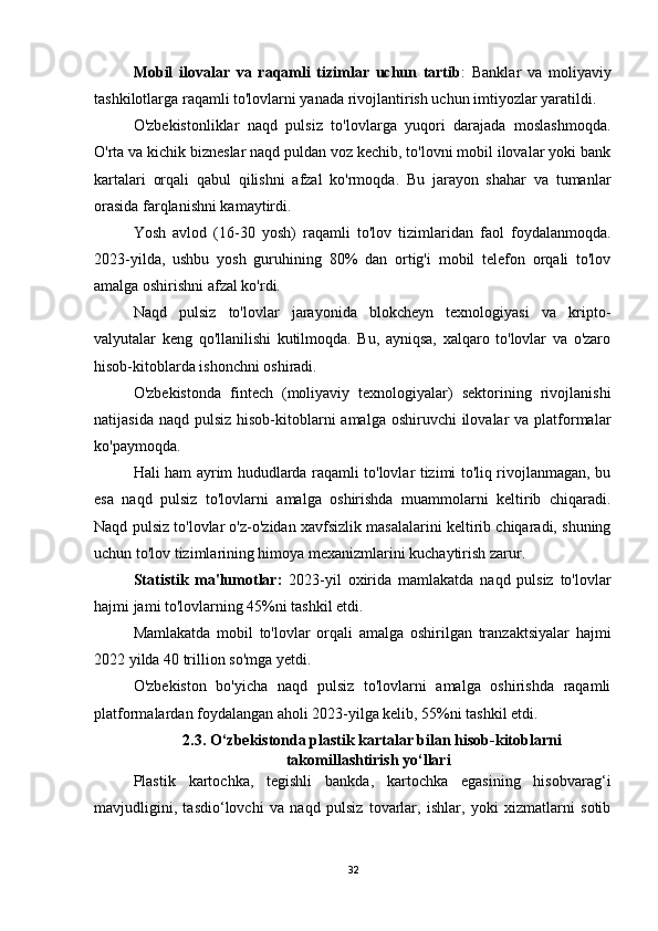 Mobil   ilovalar   va   raqamli   tizimlar   uchun   tartib :   Banklar   va   moliyaviy
tashkilotlarga raqamli to'lovlarni yanada rivojlantirish uchun imtiyozlar yaratildi.
O'zbekistonliklar   naqd   pulsiz   to'lovlarga   yuqori   darajada   moslashmoqda.
O'rta va kichik bizneslar naqd puldan voz kechib, to'lovni mobil ilovalar yoki bank
kartalari   orqali   qabul   qilishni   afzal   ko'rmoqda.   Bu   jarayon   shahar   va   tumanlar
orasida farqlanishni kamaytirdi.
Yosh   avlod   (16-30   yosh)   raqamli   to'lov   tizimlaridan   faol   foydalanmoqda.
2023-yilda,   ushbu   yosh   guruhining   80%   dan   ortig'i   mobil   telefon   orqali   to'lov
amalga oshirishni afzal ko'rdi.
Naqd   pulsiz   to'lovlar   jarayonida   blokcheyn   texnologiyasi   va   kripto-
valyutalar   keng   qo'llanilishi   kutilmoqda.   Bu,   ayniqsa,   xalqaro   to'lovlar   va   o'zaro
hisob-kitoblarda ishonchni oshiradi.
O'zbekistonda   fintech   (moliyaviy   texnologiyalar)   sektorining   rivojlanishi
natijasida naqd  pulsiz hisob-kitoblarni  amalga oshiruvchi  ilovalar  va platformalar
ko'paymoqda.
Hali ham ayrim hududlarda raqamli to'lovlar tizimi to'liq rivojlanmagan, bu
esa   naqd   pulsiz   to'lovlarni   amalga   oshirishda   muammolarni   keltirib   chiqaradi.
Naqd pulsiz to'lovlar o'z-o'zidan xavfsizlik masalalarini keltirib chiqaradi, shuning
uchun to'lov tizimlarining himoya mexanizmlarini kuchaytirish zarur.
Statistik   ma'lumotlar:   2023-yil   oxirida   mamlakatda   naqd   pulsiz   to'lovlar
hajmi jami to'lovlarning 45%ni tashkil etdi.
Mamlakatda   mobil   to'lovlar   orqali   amalga   oshirilgan   tranzaktsiyalar   hajmi
2022 yilda 40 trillion so'mga yetdi.
O'zbekiston   bo'yicha   naqd   pulsiz   to'lovlarni   amalga   oshirishda   raqamli
platformalardan foydalangan aholi 2023-yilga kelib, 55%ni tashkil etdi.
2.3.  O‘zbekistonda plastik kartalar bilan hisob-kitoblarni
takomillashtirish yo‘llari
Plastik   kartochka,   tegishli   bankda,   kartochka   egasining   hisobvarag‘i
mavjudligini,   tasdio‘lovchi   va   naqd   pulsiz   tovarlar,   ishlar,   yoki   xizmatlarni   sotib
32
