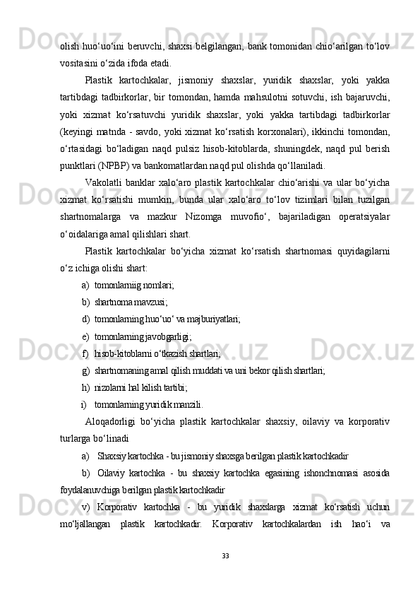 olish huo‘uo‘ini beruvchi, shaxsi  belgilangan, bank tomonidan chio‘arilgan to‘lov
vositasini o‘zida ifoda etadi.
Plastik   kartochkalar,   jismoniy   shaxslar,   yuridik   shaxslar,   yoki   yakka
tartibdagi  tadbirkorlar,  bir   tomondan,  hamda  mahsulotni  sotuvchi,   ish  bajaruvchi,
yoki   xizmat   ko‘rsatuvchi   yuridik   shaxslar,   yoki   yakka   tartibdagi   tadbirkorlar
(keyingi matnda - savdo, yoki xizmat ko‘rsatish korxonalari), ikkinchi tomondan,
o‘rtasidagi   bo‘ladigan   naqd   pulsiz   hisob-kitoblarda,   shuningdek,   naqd   pul   berish
punktlari (NPBP) va bankomatlardan naqd pul olishda qo‘llaniladi.
Vakolatli   banklar   xalo‘aro   plastik   kartochkalar   chio‘arishi   va   ular   bo‘yicha
xizmat   ko‘rsatishi   mumkin,   bunda   ular   xalo‘aro   to‘lov   tizimlari   bilan   tuzilgan
shartnomalarga   va   mazkur   Nizomga   muvofio‘,   bajariladigan   operatsiyalar
o‘oidalariga amal qilishlari shart.
Plastik   kartochkalar   bo‘yicha   xizmat   ko‘rsatish   shartnomasi   quyidagilarni
o‘z ichiga olishi shart:
 a) tomonlarniig nomlari;
 b) shartnoma mavzusi;
 d) tomonlarning huo‘uo‘ va majburiyatlari;
 e) tomonlarning javobgarligi;
 f) hisob-kitoblarni o‘tkazish shartlari;
 g) shartnomaning amal qilish muddati va uni bekor qilish shartlari;
 h) nizolarni hal kilish tartibi;
          i) tomonlarning yuridik manzili .
Aloqadorligi   bo‘yicha   plastik   kartochkalar   shaxsiy,   oilaviy   va   korporativ
turlarga bo‘linadi
 a) Shaxsiy kartochka - bu jismoniy shaxsga berilgan plastik kartochkadir
 b) Oilaviy   kartochka   -   bu   shaxsiy   kartochka   egasining   ishonchnomasi   asosida
foydalanuvchiga berilgan plastik kartochkadir
 v) Korporativ   kartochka   -   bu   yuridik   shaxslarga   xizmat   ko‘rsatish   uchun
mo‘ljallangan   plastik   kartochkadir.   Korporativ   kartochkalardan   ish   hao‘i   va
33 