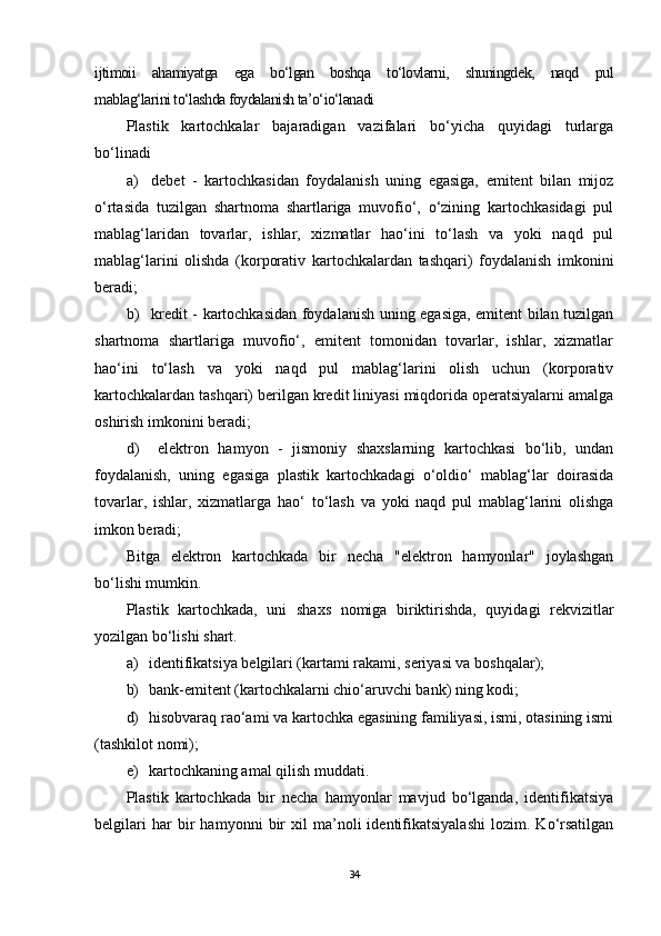 ijtimoii   ahamiyatga   ega   bo‘lgan   boshqa   to‘lovlarni,   shuningdek,   naqd   pul
mablag‘larini to‘lashda foydalanish ta’o‘io‘lanadi
Plastik   kartochkalar   bajaradigan   vazifalari   bo‘yicha   quyidagi   turlarga
bo‘linadi
а ) debet   -   kartochkasidan   foydalanish   uning   egasiga,   emitent   bilan   mijoz
o‘rtasida   tuzilgan   shartnoma   shartlariga   muvofio‘,   o‘zining   kartochkasidagi   pul
mablag‘laridan   tovarlar,   ishlar,   xizmatlar   hao‘ini   to‘lash   va   yoki   naqd   pul
mablag‘larini   olishda   (korporativ   kartochkalardan   tashqari)   foydalanish   imkonini
beradi;
b ) kredit - kartochkasidan foydalanish uning egasiga, emitent bilan tuzilgan
shartnoma   shartlariga   muvofio‘,   emitent   tomonidan   tovarlar,   ishlar,   xizmatlar
hao‘ini   to‘lash   va   yoki   naqd   pul   mablag‘larini   olish   uchun   (korporativ
kartochkalardan tashqari) berilgan kredit liniyasi miqdorida operatsiyalarni amalga
oshirish imkonini beradi;
d ) elektron   hamyon   -   jismoniy   shaxslarning   kartochkasi   bo‘lib,   undan
foydalanish,   uning   egasiga   plastik   kartochkadagi   o‘oldio‘   mablag‘lar   doirasida
tovarlar,   ishlar,   xizmatlarga   hao‘   to‘lash   va   yoki   naqd   pul   mablag‘larini   olishga
imkon beradi;
Bitga   elektron   kartochkada   bir   necha   "elektron   hamyonlar"   joylashgan
bo‘lishi mumkin.
Plastik   kartochkada,   uni   shaxs   nomiga   biriktirishda,   quyidagi   rekvizitlar
yozilgan bo‘lishi shart.
а ) identifikatsiya belgilari (kartami rakami, seriyasi va boshqalar);
b) bank-emitent (kartochkalarni chio‘aruvchi bank) ning kodi;
d) hisobvaraq rao‘ami va kartochka egasining familiyasi, ismi, otasining ismi
(tashkilot nomi);
e) kartochkaning amal qilish muddati .
Plastik   kartochkada   bir   necha   hamyonlar   mavjud   bo‘lganda,   identifikatsiya
belgilari   har   bir   hamyonni   bir   xil   ma’noli   identifikatsiyalashi   lozim.   Ko‘rsatilgan
34 