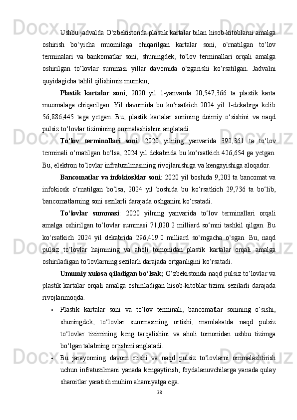 Ushbu jadvalda O‘zbekistonda plastik kartalar bilan hisob-kitoblarni amalga
oshirish   bo‘yicha   muomilaga   chiqarilgan   kartalar   soni,   o‘rnatilgan   to‘lov
terminalari   va   bankomatlar   soni,   shuningdek,   to‘lov   terminallari   orqali   amalga
oshirilgan   to‘lovlar   summasi   yillar   davomida   o‘zgarishi   ko‘rsatilgan.   Jadvalni
quyidagicha tahlil qilishimiz mumkin;
Plastik   kartalar   soni ;   2020   yil   1-yanvarda   20,547,366   ta   plastik   karta
muomalaga   chiqarilgan.   Yil   davomida   bu   ko‘rsatkich   2024   yil   1-dekabrga   kelib
56,886,445   taga   yetgan.   Bu,   plastik   kartalar   sonining   doimiy   o‘sishini   va   naqd
pulsiz to‘lovlar tizimining ommalashishini anglatadi.
To‘lov   terminallari   soni :   2020   yilning   yanvarida   392,361   ta   to‘lov
terminali o‘rnatilgan bo‘lsa, 2024 yil dekabrida bu ko‘rsatkich 426,654 ga yetgan.
Bu, elektron to‘lovlar infratuzilmasining rivojlanishiga va kengayishiga aloqador.
Bancomatlar va infokiosklar soni : 2020 yil boshida 9,203 ta bancomat va
infokiosk   o‘rnatilgan   bo‘lsa,   2024   yil   boshida   bu   ko‘rsatkich   29,736   ta   bo‘lib,
bancomatlarning soni sezilarli darajada oshganini ko‘rsatadi.
To‘lovlar   summasi :   2020   yilning   yanvarida   to‘lov   terminallari   orqali
amalga   oshirilgan   to‘lovlar   summasi   71,020.2   milliard   so‘mni   tashkil   qilgan.   Bu
ko‘rsatkich   2024   yil   dekabrida   296,419.0   milliard   so‘mgacha   o‘sgan.   Bu,   naqd
pulsiz   to‘lovlar   hajmining   va   aholi   tomonidan   plastik   kartalar   orqali   amalga
oshiriladigan to‘lovlarning sezilarli darajada ortganligini ko‘rsatadi. 
Umumiy xulosa qiladigan bo‘lsak;  O‘zbekistonda naqd pulsiz to‘lovlar va
plastik kartalar orqali  amalga oshiriladigan hisob-kitoblar  tizimi sezilarli  darajada
rivojlanmoqda.
 Plastik   kartalar   soni   va   to‘lov   terminali,   bancomatlar   sonining   o‘sishi,
shuningdek,   to‘lovlar   summasining   ortishi,   mamlakatda   naqd   pulsiz
to‘lovlar   tizimining   keng   tarqalishini   va   aholi   tomonidan   ushbu   tizimga
bo‘lgan talabning ortishini anglatadi.
 Bu   jarayonning   davom   etishi   va   naqd   pulsiz   to‘lovlarni   ommalashtirish
uchun infratuzilmani yanada kengaytirish, foydalanuvchilarga yanada qulay
sharoitlar yaratish muhim ahamiyatga ega.
38 