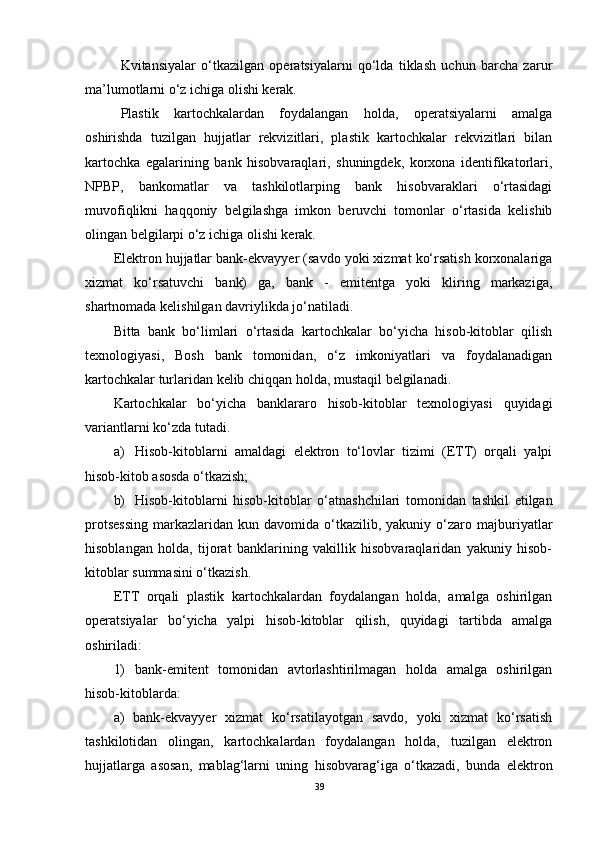 Kvitansiyalar   o‘tkazilgan   operatsiyalarni   qo‘lda   tiklash   uchun   barcha   zarur
ma’lumotlarni o‘z ichiga olishi kerak.
Plastik   kartochkalardan   foydalangan   holda,   operatsiyalarni   amalga
oshirishda   tuzilgan   hujjatlar   rekvizitlari,   plastik   kartochkalar   rekvizitlari   bilan
kartochka   egalarining   bank   hisobvaraqlari,   shuningdek,   korxona   identifikatorlari,
NPBP,   bankomatlar   va   tashkilotlarping   bank   hisobvaraklari   o‘rtasidagi
muvofiqlikni   haqqoniy   belgilashga   imkon   beruvchi   tomonlar   o‘rtasida   kelishib
olingan belgilarpi o‘z ichiga olishi kerak.
Elektron hujjatlar bank-ekvayyer (savdo yoki xizmat ko‘rsatish korxonalariga
xizmat   ko‘rsatuvchi   bank)   ga,   bank   -   emitentga   yoki   kliring   markaziga,
shartnomada kelishilgan davriylikda jo‘natiladi.
Bitta   bank   bo‘limlari   o‘rtasida   kartochkalar   bo‘yicha   hisob-kitoblar   qilish
texnologiyasi,   Bosh   bank   tomonidan,   o‘z   imkoniyatlari   va   foydalanadigan
kartochkalar turlaridan kelib chiqqan holda, mustaqil belgilanadi.
Kartochkalar   bo‘yicha   banklararo   hisob-kitoblar   texnologiyasi   quyidagi
variantlarni ko‘zda tutadi.
а ) Hisob-kitoblarni   amaldagi   elektron   to‘lovlar   tizimi   (ETT)   orqali   yalpi
hisob-kitob asosda o‘tkazish;
b) Hisob-kitoblarni   hisob-kitoblar   o‘atnashchilari   tomonidan   tashkil   etilgan
protsessing   markazlaridan   kun  davomida  o‘tkazilib,  yakuniy  o‘zaro  majburiyatlar
hisoblangan   holda,   tijorat   banklarining   vakillik   hisobvaraqlaridan   yakuniy   hisob-
kitoblar summasini o‘tkazish.
ETT   orqali   plastik   kartochkalardan   foydalangan   holda,   amalga   oshirilgan
operatsiyalar   bo‘yicha   yalpi   hisob-kitoblar   qilish,   quyidagi   tartibda   amalga
oshiriladi:
1)   bank-emitent   tomonidan   avtorlashtirilmagan   holda   amalga   oshirilgan
hisob-kitoblarda:
a)   bank-ekvayyer   xizmat   ko‘rsatilayotgan   savdo,   yoki   xizmat   ko‘rsatish
tashkilotidan   olingan,   kartochkalardan   foydalangan   holda,   tuzilgan   elektron
hujjatlarga   asosan,   mablag‘larni   uning   hisobvarag‘iga   o‘tkazadi,   bunda   elektron
39 