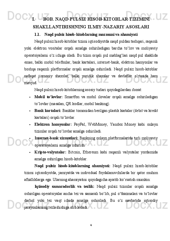 I.       BOB.  NAQD PULSIZ HISOB-KITOBLAR TIZIMINI
SHAKLLANTIRISHNING ILMIY-NAZARIY ASOSLARI
1.1.    Naqd pulsiz hisob-kitoblarning mazmuni va ahamiyati
Naqd pulsiz hisob-kitoblar tizimi iqtisodiyotda naqd puldan tashqari, raqamli
yoki   elektron   vositalar   orqali   amalga   oshiriladigan   barcha   to‘lov   va   moliyaviy
operatsiyalarni o‘z ichiga oladi. Bu tizim orqali pul mablag‘lari naqd pul shaklida
emas, balki mobil  telefonlar, bank kartalari, internet-bank, elektron hamyonlar  va
boshqa   raqamli   platformalar   orqali   amalga   oshiriladi.   Naqd   pulsiz   hisob-kitoblar
nafaqat   jismoniy   shaxslar,   balki   yuridik   shaxslar   va   davlatlar   o‘rtasida   ham
mavjud.
Naqd pulsiz hisob-kitoblarning asosiy turlari quyidagilardan iborat:
 Mobil   to‘lovlar:   Smartfon   va   mobil   ilovalar   orqali   amalga   oshiriladigan
to‘lovlar (masalan, QR kodlar, mobil banking).
 Bank kartalari:  Banklar tomonidan berilgan plastik kartalar (debit va kredit
kartalari) orqali to‘lovlar.
 Elektron   hamyonlar:   PayPal,   WebMoney,   Yandex   Money   kabi   onlayn
tizimlar orqali to‘lovlar amalga oshiriladi.
 Internet-bank xizmatlari:  Bankning onlayn platformalarida turli moliyaviy
operatsiyalarni amalga oshirish.
 Kripto-valyutalar:   Bitcoin,   Ethereum   kabi   raqamli   valyutalar   yordamida
amalga oshirilgan hisob-kitoblar.
Naqd   pulsiz   hisob-kitoblarning   ahamiyati:   Naqd   pulsiz   hisob-kitoblar
tizimi   iqtisodiyotda,   jamiyatda   va   individual   foydalanuvchilarda   bir   qator   muhim
afzalliklarga ega. Ularning ahamiyatini quyidagicha ajratib ko‘rsatish mumkin:
Iqtisodiy   samaradorlik   va   tezlik:   Naqd   pulsiz   tizimlar   orqali   amalga
oshirilgan operatsiyalar ancha tez va samarali bo‘lib, pul o‘tkazmalari va to‘lovlar
darhol   yoki   tez   vaqt   ichida   amalga   oshiriladi.   Bu   o‘z   navbatida   iqtisodiy
jarayonlarning tezlashishiga olib keladi.
4