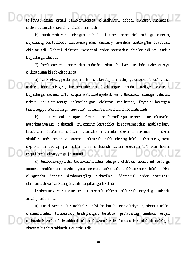 to‘lovlar   tizimi   orqali   bank-emitentga   jo‘natiluvchi   debetli   elektron   memorial
orderi avtomatik ravishda shakllantiriladi.
b)   bank-emitentda   olingan   debetli   elektron   memorial   orderga   asosan,
mijozning   kartochkali   hisobvarag‘idan   dasturiy   ravishda   mablag‘lar   hisobdan
chio‘ariladi.   Debetli   elektron   memorial   order   bosmadan   chio‘ariladi   va   kunlik
hujjatlarga tikiladi.
2)   bank-emitent   tomonidan   oldindan   shart   bo‘lgan   tartibda   avtorizatsiya
o‘ilinadigan hisob-kitoblarda:
a)   bank-ekvayyerda   xizmat   ko‘rsatilayotgan   savdo,   yoki   xizmat   ko‘rsatish
tashkilotidan   olingan,   kartochkalardan   foydalangan   holda,   tuzilgan   elektron
hujjatlarga   asosan,   ETT   orqali   avtorizatsiyalash   va   o‘tkazmani   amalga   oshirish
uchun   bank-emitentga   jo‘natiladigan   elektron   ma’lumot,   foydalanilayotgan
texnologiya o‘oidalariga muvofio‘, avtomatik ravishda shakllantiriladi;
b)   bank-emitent,   olingan   elektron   ma’lumotlarga   asosan,   tranzaksiyalar
avtorizatsiyasini   o‘tkazadi,   mijozning   kartochka   hisobvarag‘idan   mablag‘larni
hisobdan   chio‘arish   uchun   avtomatik   ravishda   elektron   memorial   orderni
shakllantiradi,   savdo   va   xizmat   ko‘rsatish   tashkilotining   talab   o‘ilib   olinguncha
depozit   hisobvarag‘iga   mablag‘larni   o‘tkazish   uchun   elektron   to‘lovlar   tizimi
orqali bank-ekvayyerga jo‘natadi.
d)   bank-ekvayyerda,   bank-emitentdan   olingan   elektron   memorial   orderga
asosan,   mablag‘lar   savdo,   yoki   xizmat   ko‘rsatish   tashkilotining   talab   o‘ilib
olinguncha   depozit   hisobvarag‘iga   o‘tkaziladi.   Memorial   order   bosmadan
chio‘ariladi va bankning kunlik hujjatlariga tikiladi.
Protsessing   markazlari   orqali   hisob-kitoblarni   o‘tkazish   quyidagi   tartibda
amalga oshiriladi:
а )   kun   davomida  kartochkalar   bo‘yicha   barcha   tranzaksiyalar,   hisob-kitoblar
o‘atnashchilari   tomonidan   tasdiqlangan   tartibda,   protsessing   markazi   orqali
o‘tkaziladi va hisob-kitoblarda o‘atnashuvchi har bir bank uchun alohida ochilgan
shaxsiy hisobvaraklarda aks ettiriladi;
40