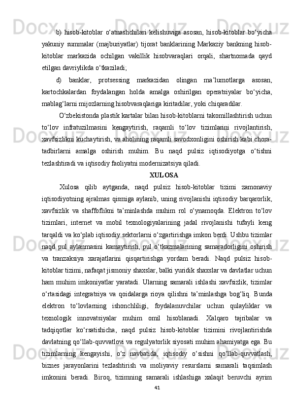 b)   hisob-kitoblar   o‘atnashchilari   kelishuviga   asosan,   hisob-kitoblar   bo‘yicha
yakuniy   summalar   (majburiyatlar)   tijorat   banklarining   Markaziy   bankning   hisob-
kitoblar   markazida   ochilgan   vakillik   hisobvaraqlari   orqali,   shartnomada   qayd
etilgan davriylikda o‘tkaziladi;
d)   banklar,   protsessing   markazidan   olingan   ma’lumotlarga   asosan,
kartochkalardan   foydalangan   holda   amalga   oshirilgan   operatsiyalar   bo‘yicha,
mablag‘larni mijozlarning hisobvaraqlariga kiritadilar, yoki chiqaradilar.
                O‘zbekistonda plastik kartalar bilan hisob-kitoblarni takomillashtirish uchun
to‘lov   infratuzilmasini   kengaytirish,   raqamli   to‘lov   tizimlarini   rivojlantirish,
xavfsizlikni kuchaytirish, va aholining raqamli savodxonligini oshirish kabi chora-
tadbirlarni   amalga   oshirish   muhim.   Bu   naqd   pulsiz   iqtisodiyotga   o‘tishni
tezlashtiradi va iqtisodiy faoliyatni modernizatsiya qiladi.
XULOSA
Xulosa   qilib   aytganda,   naqd   pulsiz   hisob-kitoblar   tizimi   zamonaviy
iqtisodiyotning   ajralmas   qismiga   aylanib,   uning   rivojlanishi   iqtisodiy   barqarorlik,
xavfsizlik   va   shaffoflikni   ta’minlashda   muhim   rol   o‘ynamoqda.   Elektron   to‘lov
tizimlari,   internet   va   mobil   texnologiyalarining   jadal   rivojlanishi   tufayli   keng
tarqaldi va ko‘plab iqtisodiy sektorlarni o‘zgartirishga imkon berdi. Ushbu tizimlar
naqd   pul   aylanmasini   kamaytirish,   pul   o‘tkazmalarining   samaradorligini   oshirish
va   tranzaksiya   xarajatlarini   qisqartirishga   yordam   beradi.   Naqd   pulsiz   hisob-
kitoblar tizimi, nafaqat jismoniy shaxslar, balki yuridik shaxslar va davlatlar uchun
ham   muhim   imkoniyatlar   yaratadi.   Ularning   samarali   ishlashi   xavfsizlik,   tizimlar
o‘rtasidagi   integratsiya   va   qoidalarga   rioya   qilishni   ta’minlashga   bog‘liq.   Bunda
elektron   to‘lovlarning   ishonchliligi,   foydalanuvchilar   uchun   qulayliklar   va
texnologik   innovatsiyalar   muhim   omil   hisoblanadi.   Xalqaro   tajribalar   va
tadqiqotlar   ko‘rsatishicha,   naqd   pulsiz   hisob-kitoblar   tizimini   rivojlantirishda
davlatning qo‘llab-quvvatlovi va regulyatorlik siyosati muhim ahamiyatga ega. Bu
tizimlarning   kengayishi,   o‘z   navbatida,   iqtisodiy   o‘sishni   qo‘llab-quvvatlash,
biznes   jarayonlarini   tezlashtirish   va   moliyaviy   resurslarni   samarali   taqsimlash
imkonini   beradi.   Biroq,   tizimning   samarali   ishlashiga   xalaqit   beruvchi   ayrim
41 