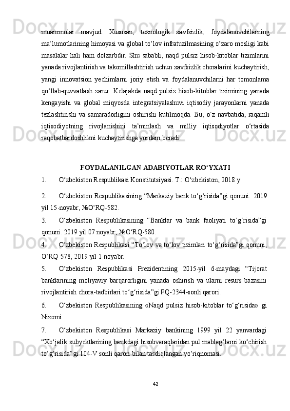 muammolar   mavjud.   Xususan,   texnologik   xavfsizlik,   foydalanuvchilarning
ma’lumotlarining himoyasi va global to‘lov infratuzilmasining o‘zaro mosligi kabi
masalalar   hali   ham   dolzarbdir.   Shu  sababli,   naqd   pulsiz   hisob-kitoblar   tizimlarini
yanada rivojlantirish va takomillashtirish uchun xavfsizlik choralarini kuchaytirish,
yangi   innovatsion   yechimlarni   joriy   etish   va   foydalanuvchilarni   har   tomonlama
qo‘llab-quvvatlash   zarur.   Kelajakda   naqd   pulsiz   hisob-kitoblar   tizimining   yanada
kengayishi   va   global   miqyosda   integratsiyalashuvi   iqtisodiy   jarayonlarni   yanada
tezlashtirishi   va   samaradorligini   oshirishi   kutilmoqda.   Bu,   o‘z   navbatida,   raqamli
iqtisodiyotning   rivojlanishini   ta’minlash   va   milliy   iqtisodiyotlar   o‘rtasida
raqobatbardoshlikni kuchaytirishga yordam beradi.
FOYDALANILGAN ADABIYOTLAR RO‘YXATI
1. O‘zbekiston Respublikasi Konstitutsiyasi. T.: O‘zbekiston, 2018 y.  
2. O‘zbekiston  Respublikasining  “Markaziy bank to‘g‘risida”gi  qonuni.   2019
yil 15 - noyabr, №O‘RQ-582.  
3. O‘zbekiston   Respublikasining   “Banklar   va   bank   faoliyati   to‘g‘risida”gi
qonuni.  2019 yil 07 noyabr, №O‘RQ-580.  
4. O‘zbekiston Respublikasi “To‘lov va to‘lov tizimlari to‘g‘risida”gi qonuni,
O RQ-578, 2019 yil 1-noyabr. ʻ
5. O‘zbekiston   Respublikasi   Prezidentining   2015-yil   6-maydagi   “Tijorat
banklarining   moliyaviy   barqarorligini   yanada   oshirish   va   ularni   resurs   bazasini
rivojlantirish chora-tadbirlari to g risida”gi PQ-2344-sonli qarori. 	
ʻ ʻ
6. O‘zbekiston   Respublikasining   «Naqd   pulsiz   hisob-kitoblar   to‘g‘risida»   gi
Nizomi.
7. O‘zbekiston   Respublikasi   Markaziy   bankining   1999   yil   22   yanvardagi
“Xo‘jalik subyektlarining bankdagi hisobvaraqlaridan pul mablag‘larni ko‘chirish
to‘g‘risida”gi 104-V sonli qarori bilan tasdiqlangan yo‘riqnomasi.
42