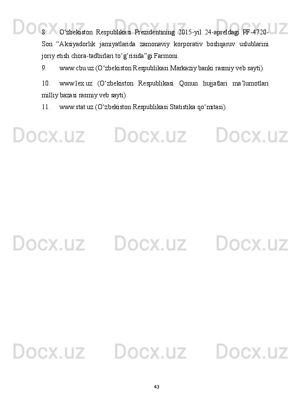 8. O‘zbekiston   Respublikasi   Prezidentining   2015-yil   24-apreldagi   PF-4720-
Son   “Aksiyadorlik   jamiyatlarida   zamonaviy   korporativ   boshqaruv   uslublarini
joriy etish chora-tadbirlari to‘g‘risida”gi Farmoni. 
9. www.cbu.uz (O‘zbekiston Respublikasi Markaziy banki rasmiy veb sayti). 
10. www.lex.uz   (O‘zbekiston   Respublikasi   Qonun   hujjatlari   ma’lumotlari
milliy bazasi rasmiy veb sayti). 
11. www.stat.uz (O‘zbekiston Respublikasi Statistika qo‘mitasi). 
43