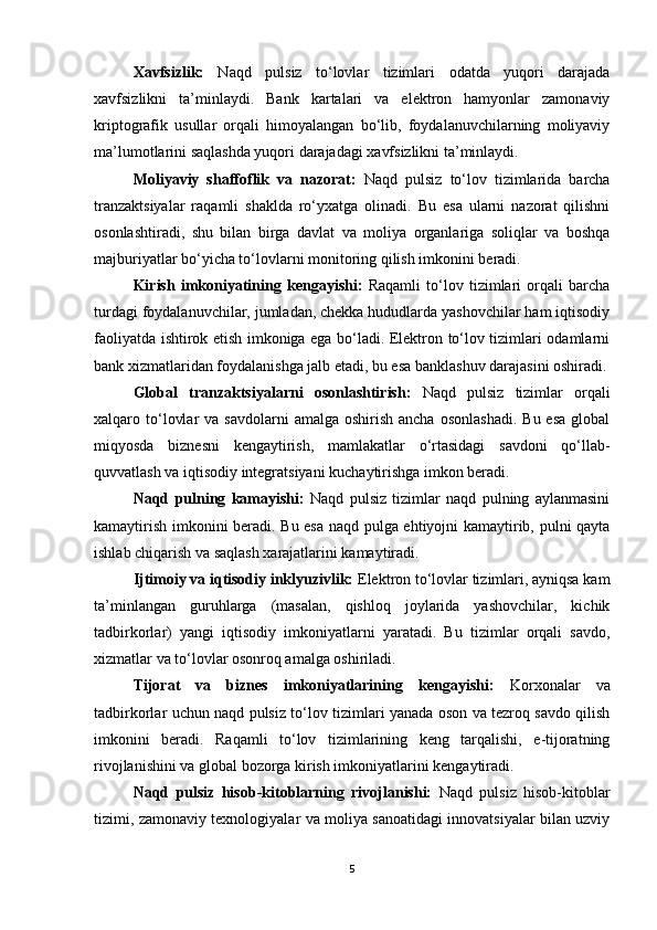 Xavfsizlik:   Naqd   pulsiz   to‘lovlar   tizimlari   odatda   yuqori   darajada
xavfsizlikni   ta’minlaydi.   Bank   kartalari   va   elektron   hamyonlar   zamonaviy
kriptografik   usullar   orqali   himoyalangan   bo‘lib,   foydalanuvchilarning   moliyaviy
ma’lumotlarini saqlashda yuqori darajadagi xavfsizlikni ta’minlaydi.
Moliyaviy   shaffoflik   va   nazorat:   Naqd   pulsiz   to‘lov   tizimlarida   barcha
tranzaktsiyalar   raqamli   shaklda   ro‘yxatga   olinadi.   Bu   esa   ularni   nazorat   qilishni
osonlashtiradi,   shu   bilan   birga   davlat   va   moliya   organlariga   soliqlar   va   boshqa
majburiyatlar bo‘yicha to‘lovlarni monitoring qilish imkonini beradi.
Kirish   imkoniyatining   kengayishi:   Raqamli   to‘lov   tizimlari   orqali   barcha
turdagi foydalanuvchilar, jumladan, chekka hududlarda yashovchilar ham iqtisodiy
faoliyatda ishtirok etish imkoniga ega bo‘ladi. Elektron to‘lov tizimlari odamlarni
bank xizmatlaridan foydalanishga jalb etadi, bu esa banklashuv darajasini oshiradi.
Global   tranzaktsiyalarni   osonlashtirish:   Naqd   pulsiz   tizimlar   orqali
xalqaro to‘lovlar   va savdolarni  amalga  oshirish  ancha  osonlashadi.   Bu esa   global
miqyosda   biznesni   kengaytirish,   mamlakatlar   o‘rtasidagi   savdoni   qo‘llab-
quvvatlash va iqtisodiy integratsiyani kuchaytirishga imkon beradi.
Naqd   pulning   kamayishi:   Naqd   pulsiz   tizimlar   naqd   pulning   aylanmasini
kamaytirish imkonini beradi. Bu esa naqd pulga ehtiyojni kamaytirib, pulni qayta
ishlab chiqarish va saqlash xarajatlarini kamaytiradi.
Ijtimoiy va iqtisodiy inklyuzivlik:  Elektron to‘lovlar tizimlari, ayniqsa kam
ta’minlangan   guruhlarga   (masalan,   qishloq   joylarida   yashovchilar,   kichik
tadbirkorlar)   yangi   iqtisodiy   imkoniyatlarni   yaratadi.   Bu   tizimlar   orqali   savdo,
xizmatlar va to‘lovlar osonroq amalga oshiriladi.
Tijorat   va   biznes   imkoniyatlarining   kengayishi:   Korxonalar   va
tadbirkorlar uchun naqd pulsiz to‘lov tizimlari yanada oson va tezroq savdo qilish
imkonini   beradi.   Raqamli   to‘lov   tizimlarining   keng   tarqalishi,   e-tijoratning
rivojlanishini va global bozorga kirish imkoniyatlarini kengaytiradi.
Naqd   pulsiz   hisob-kitoblarning   rivojlanishi:   Naqd   pulsiz   hisob-kitoblar
tizimi, zamonaviy texnologiyalar va moliya sanoatidagi innovatsiyalar bilan uzviy
5
