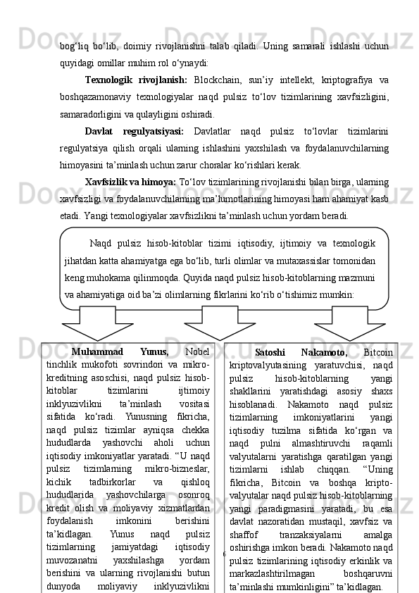 bog‘liq   bo‘lib,   doimiy   rivojlanishni   talab   qiladi.   Uning   samarali   ishlashi   uchun
quyidagi omillar muhim rol o‘ynaydi:
Texnologik   rivojlanish:   Blockchain,   sun’iy   intellekt,   kriptografiya   va
boshqazamonaviy   texnologiyalar   naqd   pulsiz   to‘lov   tizimlarining   xavfsizligini,
samaradorligini va qulayligini oshiradi.
Davlat   regulyatsiyasi:   Davlatlar   naqd   pulsiz   to‘lovlar   tizimlarini
regulyatsiya   qilish   orqali   ularning   ishlashini   yaxshilash   va   foydalanuvchilarning
himoyasini ta’minlash uchun zarur choralar ko‘rishlari kerak.
Xavfsizlik va himoya:  To‘lov tizimlarining rivojlanishi bilan birga, ularning
xavfsizligi va foydalanuvchilarning ma’lumotlarining himoyasi ham ahamiyat kasb
etadi. Yangi texnologiyalar xavfsizlikni ta’minlash uchun yordam beradi.
6Naqd   pulsiz   hisob-kitoblar   tizimi   iqtisodiy,   ijtimoiy   va   texnologik
jihatdan katta ahamiyatga ega bo‘lib, turli olimlar va mutaxassislar tomonidan
keng muhokama qilinmoqda. Quyida naqd pulsiz hisob-kitoblarning mazmuni
va ahamiyatiga oid ba’zi olimlarning fikrlarini ko‘rib o‘tishimiz mumkin:
Muhammad   Yunus,   Nobel
tinchlik   mukofoti   sovrindori   va   mikro-
kreditning   asoschisi,   naqd   pulsiz   hisob-
kitoblar   tizimlarini   ijtimoiy
inklyuzivlikni   ta’minlash   vositasi
sifatida   ko‘radi.   Yunusning   fikricha,
naqd   pulsiz   tizimlar   ayniqsa   chekka
hududlarda   yashovchi   aholi   uchun
iqtisodiy imkoniyatlar yaratadi. “U naqd
pulsiz   tizimlarning   mikro-bizneslar,
kichik   tadbirkorlar   va   qishloq
hududlarida   yashovchilarga   osonroq
kredit   olish   va   moliyaviy   xizmatlardan
foydalanish   imkonini   berishini
ta’kidlagan.   Yunus   naqd   pulsiz
tizimlarning   jamiyatdagi   iqtisodiy
muvozanatni   yaxshilashga   yordam
berishini   va   ularning   rivojlanishi   butun
dunyoda   moliyaviy   inklyuzivlikni
ta’minlashga xizmat qilishini” ta’kidladi. Satoshi   Nakamoto ,   Bitcoin
kriptovalyutasining   yaratuvchisi,   naqd
pulsiz   hisob-kitoblarning   yangi
shakllarini   yaratishdagi   asosiy   shaxs
hisoblanadi.   Nakamoto   naqd   pulsiz
tizimlarning   imkoniyatlarini   yangi
iqtisodiy   tuzilma   sifatida   ko‘rgan   va
naqd   pulni   almashtiruvchi   raqamli
valyutalarni   yaratishga   qaratilgan   yangi
tizimlarni   ishlab   chiqqan.   “Uning
fikricha,   Bitcoin   va   boshqa   kripto-
valyutalar naqd pulsiz hisob-kitoblarning
yangi   paradigmasini   yaratadi,   bu   esa
davlat   nazoratidan   mustaqil,   xavfsiz   va
shaffof   tranzaksiyalarni   amalga
oshirishga imkon beradi. Nakamoto naqd
pulsiz   tizimlarining   iqtisodiy   erkinlik  va
markazlashtirilmagan   boshqaruvni
ta’minlashi mumkinligini” ta’kidlagan.