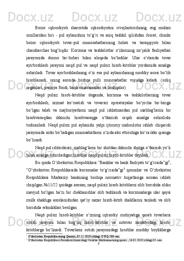 Bozor   iqtisodiyoti   sharoitida   iqtisodiyotini   rivojlantirishning   eng   muhim
omillaridan   biri   -   pul   aylanishini   to‘g‘ri   va   aniq   tashkil   qilishdan   iborat,   chunki
bozor   iqtisodiyoti   tovar-pul   munosabatlarining   holati   va   taraqqiyoti   bilan
chambarchas   bog‘liqdir.   Korxona   va   tashkilotlar   o‘zlarining   xo‘jalik   faoliyatlari
jarayonida   doimo   bir-birlari   bilan   aloqada   bo‘ladilar.   Ular   o‘rtasida   tovar
ayirboshlash   jarayoni   naqd   pul   va   naqd   pulsiz   hisob-kitoblar   yordamida   amalga
oshiriladi.  Tovar   ayirboshlashning   o‘zi  esa  pul  aylanishining   moddiy  asosi  bo‘lib
hisoblanadi,   uning   asosida   boshqa   pulli   munosabatlar   vujudga   keladi.   (soliq
organlari, pensiya fondi, bank muassasalari va boshqalar).
Naqd   pulsiz   hisob-kitoblar   deganda,   korxona   va   tashkilotlarning   tovar
ayirboshlash,   xizmat   ko‘rsatish   va   tovarsiz   operatsiyalar   bo‘yicha   bir-biriga
bo‘lgan   talab   va   majburiyatlarni   naqd   pul   ishlatmasdan   pul   mablag‘larini   bir
hisobvaraqdan   ikkinchi   hisobvaraqga   o‘tkazish   orqali   amalga   oshirilishi
tushuniladi.   Naqd   pulsiz   pul   aylanishi   yalpi   ijtimoiy   mahsulotni   ishlab   chiqarish
jarayonida sodir bo‘ladigan munosabatlarni o‘zida aks ettirishiga ko‘ra ikki qismga
bo‘linadi.
Naqd pul ishtirokisiz, mablag‘larni bir shotdan ikkinchi shotga o‘tkazish yo‘li
bilan amalga oshiriladigan hisoblar naqd pulsiz hisob-kitoblar deyiladi.
Bu qoida O‘zbekiston Respublikasi “Banklar va bank faoliyati to‘g‘risida”gi 1
,
“O‘zbekiston   Respublikasida   korxonalar   to‘g‘risida”gi 2
  qonunlar   va   O‘zbekiston
Respublikasi   Markaziy   bankining   boshqa   normativ   hujjatlariga   asosan   ishlab
chiqilgan №11/22 qoidaga asosan, naqd pulsiz hisob-kitoblarni olib borishda oldin
mavjud   bo‘lgan   ba’zi   bir   cheklanishlar   olib   tashlandi   va   korxonalarga   ular   qaysi
mulk   shakliga   asoslanishidan   qat’iy   nazar   hisob-kitob   shakllarini   tanlash   va   olib
borishda erkinliklari berilgan.
Naqd   pulsiz   hisob-kitoblar   o‘zining   iqtisodiy   mohiyatiga   qarab   tovarlarni
sotish   jarayoni   bilan   bog‘liq   hisob-kitoblar   va   notovar   xarakterdagi   hisob-
kitoblarga   bo‘linadi.   Tovarlarni   sotish   jarayonidagi   hisoblar   moddiy   boyliklarga
1
  O‘zbekiston Respublikasining Qonuni, 05.11.2019 yildagi O‘RQ-580-son.
2
  O‘zbekiston Respublikasi Prezidenti huzuridagi Vazirlar Mahkamasining qarori , 26.02.2019 yildagi 85-son.
7 