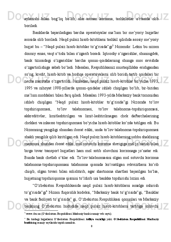 aylanishi   bilan   bog‘liq   bo‘lib,   ular   asosan   korxona,   tashkilotlar   o‘rtasida   olib
boriladi.
Banklarda   bajariladigan   barcha   operatsiyalar   ma’lum   bir   me’yoriy   hujjatlar
asosida olib boriladi. Naqd pulsiz hisob-kitoblarni tashkil qilishda asosiy me’yoriy
hujjat bu – “Naqd pulsiz hisob-kitoblar  to‘g‘risida”gi 3
  Nizomdir. Lekin bu nizom
doimiy emas, vaqt o‘tishi bilan o‘zgarib boradi. Iqtisodiy o‘zgarishlar, shuningdek,
bank   tizimidagi   o‘zgarishlar   barcha   qonun-qoidalarning   shunga   mos   ravishda
o‘zgartirilishiga sabab bo‘ladi. Masalan, Respublikamiz mustaqillikka erishgandan
so‘ng, kredit, hisob-kitob va boshqa operatsiyalarni olib borish tartib qoidalari bir
necha marotaba o‘zgartirildi. Jumladan, naqd pulsiz hisob-kitoblar bo‘yicha 1993,
1995   va   nihoyat   1998-yillarda   qonun-qoidalar   ishlab   chiqilgan   bo‘lib,   bir-biridan
ma’lum moddalari bilan farq qiladi. Masalan 1993-yilda Markaziy bank tomonidan
ishlab   chiqilgan   “Naqd   pulsiz   hisob-kitoblar   to‘g‘risida”gi   Nizomda   to‘lov
topshiriqnomasi,   to‘lov   talabnomasi,   to‘lov   talabnoma-topshiriqnomasi,
akkreditivlar,   limitlashtirilgan   va   limit-lashtirilmagan   chek   daftarchalarining
cheklari va inkasso topshiriqnomasi bo‘yicha hisob-kitoblar ko‘zda tutilgan edi. Bu
Nizomning yangiligi shundan iborat ediki, unda to‘lov talabnoma-topshiriqnomasi
shakli yangilik qilib kiritilgan edi. Naqd pulsiz hisob-kitoblarning ushbu shaklining
mazmuni shundan iborat ediki, mol sotuvchi korxona sherigiga mol jo‘natish bilan
birga   tovar   transport   hujjatlari   ham   mol   sotib   oluvchini   korxonaga   jo‘natar   edi.
Bunda bank chetlab o‘tilar edi. To‘lov talabnomasini olgan mol sotuvchi korxona
talabnoma-topshiriqnomani   talabnoma   qismida   ko‘rsatilgan   rekvizitlarni   ko‘rib
chiqib,   olgan   tovari   bilan   solishtirib,   agar   shartnoma   shartlari   bajarilgan   bo‘lsa,
hujjatning topshiriqnoma qismini to‘ldirib uni bankka topshirishi lozim edi.
“O‘zbekiston   Respublikasida   naqd   pulsiz   hisob-kitoblarni   amalga   oshirish
to‘g‘risida”gi 4
  Nizom  fuqorolik kodeksi, “Markaziy  bank to‘g‘risida”gi,  “Banklar
va bank faoliyati to‘g‘risida” gi, O‘zbekiston Respublikasi qonunlari va Markaziy
bankning   O‘zbekiston   hududida   naqd   pulsiz   hisob-kitoblarni   tartibga   soluvchi
3
 www.cbu.uz (O‘zbekiston Respublikasi Markaziy banki rasmiy veb sayti).
4
  Bu   turdagi   hujjatlarni   O‘zbekiston   Respublikasi   Adliya   vazirligi   yoki   O‘zbekiston   Respublikasi   Markaziy
banki ning rasmiy saytlarida topish mumkin.
8