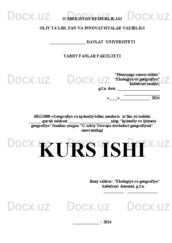 O‘ZBEKISTON RESPUBLIKASI
OLIY TA’LIM, FAN VA INNOVATSIYALAR VAZIRLIGI
__________________ DAVLAT  UNIVERSITETI
TABIIY FANLAR FAKULTETI
“Himoyaga  ruxsat  etilsin”
“Ekologiya va geografiya”
kafedrasi mudiri, 
g.f.n. dots.  _____________________
 __________________
«____» _______________ 20 24
60111000 -«Geografiya va iqtisodiy bilim asoslari»  ta’lim yo‘nalishi
 ______-guruh talabasi  _____________________ning  “Iqtisodiy va ijtimoiy
geografiya” fanidan yozgan “ G‘arbiy Yevropa davlatlari geografiyasi ”
mavzusidagi
KURS ISHI
                                                                   
Ilmiy rahbar: “Ekologiya va geografiya”  
                                                              kafedrasi  dotsenti, g.f.n.     
                                                                            __________    _______________                                                                                                                                               
                                                                      
 
_____________  – 2024 