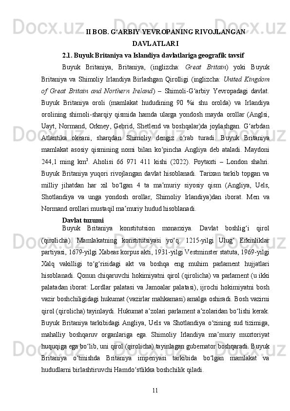 II BOB. G‘ARBIY YEVROPANING RIVOJLANGAN
DAVLATLARI
2.1.  Buyuk Britaniya va Islandiya davlatlariga geografik tavsif
Buyuk   Britaniya ,   Britaniya ,   ( inglizcha :   Great   Britain )   yoki   Buyuk
Britaniya   va   Shimoliy   Irlandiya   Birlashgan   Qirolligi   ( inglizcha :   United   Kingdom
of   Great   Britain   and   Northern   Ireland )   –   Shimoli-G arbiy  ʻ Yevropadagi   davlat.
Buyuk   Britaniya   oroli   (mamlakat   hududining   90   %i   shu   orolda)   va   Irlandiya
orolining   shimoli-sharqiy   qismida   hamda   ularga   yondosh   mayda   orollar   ( Anglsi ,
Uayt ,   Normand ,   Orkney ,   Gebrid ,   Shetlend   va   boshqalar)da   joylashgan.   G arbdan	
ʻ
Atlantika   okeani ,   sharqdan   Shimoliy   dengiz   o rab   turadi.   Buyuk   Britaniya	
ʻ
mamlakat   asosiy   qismining   nomi   bilan   ko pincha  	
ʻ Angliya   deb   ataladi.   Maydoni
244,1   ming   km 2
.   Aholisi   66   971   411   kishi   (2022).   Poytaxti   –   London   shahri.
Buyuk   Britaniya   yuqori   rivojlangan   davlat   hisoblanadi.   Tarixan   tarkib   topgan   va
milliy   jihatdan   har   xil   bo lgan  	
ʻ 4   ta   ma muriy  	ʼ siyosiy   qism   ( Angliya ,   Uels ,
Shotlandiya   va   unga   yondosh   orollar,   Shimoliy   Irlandiya )dan   iborat.   Men   va
Normand  orollari mustaqil ma muriy hudud hisoblanadi.	
ʼ
Davlat tuzumi
Buyuk   Britaniya   konstitutsion   monarxiya.   Davlat   boshlig i   qirol	
ʻ
(qirolicha).   Mamlakatning   konstitutsiyasi   yo q.  	
ʻ 1215- yilgi   Ulug  	ʻ Erkinliklar
partiyasi ,  1679- yilgi   Xabeas   korpus   akti ,  1931- yilgi   Vestminster   statuta ,  1969- yilgi
Xalq   vakilligi   to ʻ g ʻ risidagi   akt   va   boshqa   eng   muhim   parlament   hujjatlari
hisoblanadi .   Qonun   chiqaruvchi hokimiyatni   qirol   ( qirolicha ) va   parlament   (u ikki
palatadan   iborat:   Lordlar   palatasi   va   Jamoalar   palatasi),   ijrochi   hokimiyatni   bosh
vazir  boshchiligidagi hukumat ( vazirlar mahkamasi ) amalga oshiradi.  Bosh vazirni
qirol (qirolicha) tayinlaydi. Hukumat a zolari 	
ʼ parlament  a zolaridan bo lishi kerak.	ʼ ʻ
Buyuk   Britaniya   tarkibidagi   Angliya ,   Uels   va   Shotlandiya   o zining   sud   tizimiga,	
ʻ
mahalliy   boshqaruv   organlariga   ega.   Shimoliy   Irlandiya   ma muriy   muxtoriyat	
ʼ
huquqiga ega bo lib, uni qirol (qirolicha) tayinlagan 	
ʻ gubernator  boshqaradi. Buyuk
Britaniya   o tmishda  	
ʻ Britaniya   imperiyasi   tarkibida   bo lgan   mamlakat   va	ʻ
hududlarni birlashtiruvchi Hamdo stlikka boshchilik qiladi.	
ʻ
11 