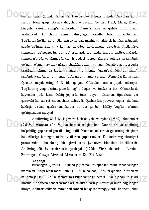 tez-tez   tuman   (Londonda   qishda   1   oyda   7—10   kun)   tushadi.   Daryolari   ko p,ʻ
sersuv,   lekin   qisqa.   Asosiy   daryolari   –   Severn,   Temza,   Trent,   Mersi,   Klayd.
Daryolar   asosan   yomg ir   suvlaridan   to yinadi.   Kuz   va   qishda   to lib   oqadi,	
ʻ ʻ ʻ
yaxlamaydi,   ko pchiligi   kema   qatnaydigan   kanallar   bilan   birlashtirilgan.	
ʻ
Tog larida   ko llar   ko p.  Ularning  aksariyati  muzlik  va  tektonik  harakat  natijasida	
ʻ ʻ ʻ
paydo   bo lgan.   Eng   yirik   ko llari:  	
ʻ ʻ LoxNey ,   LoxLomond,   LoxNess .   Shotlandiya
shimolida   tog podzol   tuproq,   tog   tepalarida   tog tundra   tuproq,   pasttekisliklarda,	
ʻ ʻ ʻ
shimoli-g arbda   va   shimolida   chimli   podzol   tuproq,   sharqiy   sohilda   va   janubida	
ʻ
qo ng ir  o rmon, ayrim  yerlarda chimlikarbonatli  va unumdor  	
ʻ ʻ ʻ allyuvial   tuproqdar
tarqalgan.   Shimolida   tayga   va   aralash   o rmonlar   (qarag ay,   dub,   oq   qayin),	
ʻ ʻ
janubida keng bargli o rmonlar (	
ʻ dub , grab,   shumtol ) o‘sadi.   O rmonlar	ʻ   Birlashgan
Qirollik   maydonining   9   %   ida   qolgan.   O tloqlar   hamma   joyda   uchraydi.	
ʻ
Tog larning	
ʻ   yuqori   mintaqalarida   tog   o tloqlari   va   torfzorlar   bor.   O rmonlarda	ʻ ʻ ʻ
hayvonlar   juda   kam.   Ochiq   joylarda   tulki,   quyon,   olmaxon,   tipratikan,   yer
qazuvchi   har   xil   sut   emizuvchilar   uchraydi.   Qushlardan   yovvoyi   kaptar ,   shotland
kakligi ,   o rdak	
ʻ ,   qizilishton ,   karqur   va   boshqa   bor.   Milliy   bog lar,   o rmon	ʻ ʻ
qo riqxonalari	
ʻ  mavjud.
Aholisining   81,5   %i   inglizlar .   Uelslar   yoki   valliylar   (1,9   %),   shotlandlar
(9,6   %),   irlandlar   (2,4   %)   va   boshqa   xalqlar   bor.   Davlat   tili   va   aholining
ko‘pchiligi gaplashadigan til –   ingliz tili .   Irlandlar , uelslar va gellarning bir qismi
kelt   tillariga   kiradigan   mahalliy   tillarda   gaplashadilar.   Dindorlarning   aksariyati
protestantlar;   aholisining   bir   qismi   (shu   jumladan   irlandlar)   katoliklardir.
Aholining   90   %i   shaharlarda   yashaydi   (1996).   Yirik   shaharlari:   London ,
Birmingem ,  Glazgo ,  Liverpul ,  Manchester ,  Sheffild ,  Lids .
Xo jaligi	
ʻ
Birlashgan   Qirollik   –   iqtisodiy   jihatdan   rivojlangan   yirik   sanoatlashgan
mamlakat.   Yalpi ichki mahsulotning   21 % ni sanoat, 1,8 % ni qishloq,   o rmon	
ʻ   va
baliq xo jaligi	
ʻ , 70,2 % ni xizmat ko rsatish tarmog i beradi. 1 va 2-jahon urushlari	ʻ ʻ
orasida   bir   qancha   sanoat   tarmoqlari,   xususan   harbiy   industriya   bilan   bog langan	
ʻ
kimyo ,   elektrotexnika   va   avtomobil   sanoati bir qadar taraqqiy etdi.   Ikkinchi jahon
13 