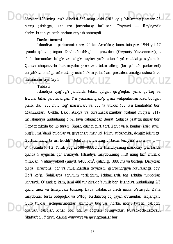 Maydon 103 ming km2. Aholisi 368 ming kishi (2021-yil). Ma muriy jihatdan 23ʼ
okrug   (sisla)ga,   ular   esa   jamoalarga   bo‘linadi.   Poytaxti   —   Reykyavik
shahri.Islandiya hech qachon quyosh botmaydi.
Davlat tuzumi
Islandiya   —parlamentar   respublika.   Amaldagi   konstitutsiyasi   1944-yil   17
iyunda   qabul   qilingan.   Davlat   boshlig i   —   prezident   (Gvyuniy   Yavuhenson),   u	
ʻ
aholi   tomonidan   to g ridan   to‘g‘ri   saylov   yo li   bilan   4-yil   muddatga   saylanadi.	
ʻ ʻ ʻ
Qonun   chiqaruvchi   hokimiyatni   prezident   bilan   alting   (bir   palatali   parlament)
birgalikda amalga oshiradi. Ijrochi hokimiyatni ham prezident amalga oshiradi va
hukumatni tayinlaydi.
Tabiati
Islandiya   qirg og i   janubida   tekis,   qolgan   qirg oqlari   yirik   qo ltiq   va	
ʻ ʻ ʻ ʻ
fiordlar bilan parchalangan. Yer yuzasining ko p qismi vulqonlardan xreil bo lgan	
ʻ ʻ
plato.   Bal.   800   m   li   tog   massivlari   va   200   ta   vulkan   (30   tasi   harakatda)   bor.	
ʻ
Mashhurlari:   Gekla,   Laki,   Askya   va   Xvannadalsxnukur   (baland   nuqtasi   2119
m).Islandiya   hududining  6   %i   lava   dalalaridan   iborat.  Sohilda   pasttekisliklar   bor.
Tez-tez zilzila bo lib turadi. Shpat, oltingugurt, torf, lignit va b. konlar (issiq suvli,	
ʻ
bug‘li, ma danli buloqlar va geyzerlar) mavjud. Iqlimi subarktika, dengiz iqlimiga,	
ʼ
Golfstrimning  ta siri   kuchli. Sohilda  yanvarning  o rtacha  temperaturaasi   — 1,  —	
ʼ ʻ
3°, iyulniki 9, 1G. Yillik yog in 500–4000 mm. Islandiyaning markaziy qismlarida	
ʻ
qishda   5   oygacha   qor   erimaydi.   Islandiya   maydonining   11,8   ming   km 2
  muzlik.
Yiriklari: Vatnayyokudl (mayd. 8400 km 2
, qalinligi 1000 m) va boshqa. Daryolari
qisqa,   serostona,   qor   va   muzliklardan   to yinadi,   gidroenergiya   resurslariga   boy.	
ʻ
Ko l   ko p.   Sohillarda   serunum   torflichim,   ichkarilarda   tog   arktika   tuproqlari	
ʻ ʻ
uchraydi. O simligi kam, jami 400 tur kjsak o simlik bor. Islandiya hududining 2/3	
ʻ ʻ
qismi   mox   va   lishaynikli   toshloq.   Lava   dalalarida   hech   narsa   o smaydi.   Katta	
ʻ
maydonlar   torfli   botqoqlik   va   o tloq.   Kichikroq   oq   qayin   o rmonlari   saqlangan.	
ʻ ʻ
Qutb   tulkisi,   sichqonsimonlar,   shimoliy   bug usi,   norka,   morj,   tyulen,   baliqchi	
ʻ
qushlar,   baliqlar,   kitlar   bor.   Milliy   bog lari   (Tingvedlir,   Mivati-och-Lax-sau,	
ʻ
Skaftafedl, Yekyul-Saurgl-yurvyur) va qo riqxonalar bor.
ʻ
16 