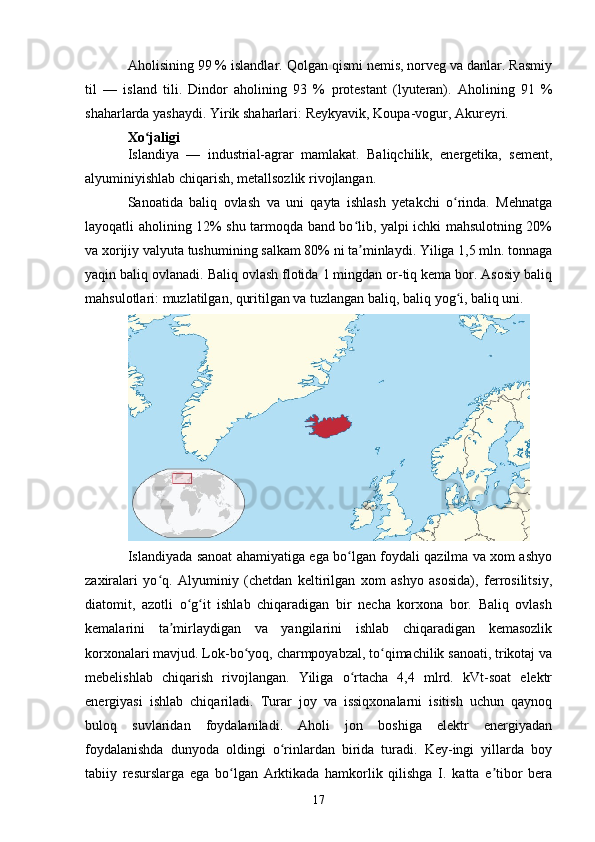 Aholisining 99 % islandlar. Qolgan qismi nemis, norveg va danlar. Rasmiy
til   —   island   tili .   Dindor   aholining   93   %   protestant   (lyuteran).   Aholining   91   %
shaharlarda yashaydi. Yirik shaharlari:  Reykyavik , Koupa-vogur, Akureyri.
Xo jaligiʻ
Islandiya   —   industrial-agrar   mamlakat.   Baliqchilik,   energetika,   sement,
alyuminiyishlab chiqarish, metallsozlik rivojlangan.
Sanoatida   baliq   ovlash   va   uni   qayta   ishlash   yetakchi   o rinda.   Mehnatga	
ʻ
layoqatli aholining 12% shu tarmoqda band bo lib, yalpi ichki mahsulotning 20%	
ʻ
va xorijiy valyuta tushumining salkam 80% ni ta minlaydi. Yiliga 1,5 mln. tonnaga
ʼ
yaqin baliq ovlanadi. Baliq ovlash flotida 1 mingdan or-tiq kema bor. Asosiy baliq
mahsulotlari: muzlatilgan, quritilgan va tuzlangan baliq, baliq yog i, baliq uni.	
ʻ
Islandiyada sanoat ahamiyatiga ega bo lgan foydali qazilma va xom ashyo	
ʻ
zaxiralari   yo q.   Alyuminiy   (chetdan   keltirilgan   xom   ashyo   asosida),   ferrosilitsiy,	
ʻ
diatomit,   azotli   o g it   ishlab   chiqaradigan   bir   necha   korxona   bor.   Baliq   ovlash	
ʻ ʻ
kemalarini   ta mirlaydigan   va   yangilarini   ishlab   chiqaradigan   kemasozlik	
ʼ
korxonalari mavjud. Lok-bo yoq, charmpoyabzal, to qimachilik sanoati, trikotaj va	
ʻ ʻ
mebelishlab   chiqarish   rivojlangan.   Yiliga   o rtacha   4,4   mlrd.   kVt-soat   elektr	
ʻ
energiyasi   ishlab   chiqariladi.   Turar   joy   va   issiqxonalarni   isitish   uchun   qaynoq
buloq   suvlaridan   foydalaniladi.   Aholi   jon   boshiga   elektr   energiyadan
foydalanishda   dunyoda   oldingi   o rinlardan   birida   turadi.   Key-ingi   yillarda   boy	
ʻ
tabiiy   resurslarga   ega   bo lgan   Arktikada   hamkorlik   qilishga   I.   katta   e tibor   bera	
ʻ ʼ
17 