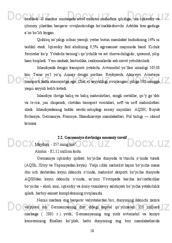 boshladi.   U   mazkur   mintaqada   atrof   muhitni   muhofaza   qilishga,   uni   iqtisodiy   va
ijtimoiy   jihatdan   barqaror   rivojlantirishga   ko maklashuvchi   Arktika   ken-gashigaʻ
a zo bo lib kirgan.	
ʼ ʻ
Qishloq xo jaligi uchun yaroqli yerlar butun mamlakat hududining 14% ni	
ʻ
tashkil   etadi.   Iqtisodiy   faol   aholining   9,5%   agrosanoat   majmuida   band.   Kichik
fermerlar ko p. Yetakchi tarmog i qo ychilik va sut chorvachiligidir, qoramol, yilqi	
ʻ ʻ ʻ
ham boqiladi. Yem-xashak, kartoshka, issikxonalarda sab-zavot yetishtiriladi.
Islandiyada   dengiz   transporti   yetakchi.   Avtomobil   yo llari   uzunligi   10530	
ʻ
km.   Temir   yo l   yo q.   Asosiy   dengiz   portlari:   Reykyavik,   Akureyri.   Aviatsiya	
ʻ ʻ
transporti katta ahamiyatga ega. Chet el sayyohligi rivojlangan: yiliga 190 mingga
yaqin sayyoh kelib-ketadi.
Islandiya   chetga   baliq   va   baliq   mahsulotlari,   rangli   metallar,   qo y   go shti	
ʻ ʻ
va   te-risi,   jun   chiqaradi,   chetdan   transport   vositalari,   neft   va   neft   mahsulotlari
oladi.   Islandiyadaning   tashki   savdo-sotiqdagi   asosiy   mijozlari:   AQSH ,   Buyuk
Britaniya ,   Germaniya ,   Fransiya ,   Skandinaviya   mamlakatlari.   Pul   birligi   —   island
kronasi.
2.2. Germaniya davlatiga umumiy tavsif
Maydoni - 357 ming km 2
Aholisi - 82,12 million kishi. 
Germaniya   iqtisodiy   qudrati   bo yicha   dunyoda   to rtinchi   o rinda   turadi	
ʻ ʻ ʻ
(AQSh, Xitoy va Yaponiyadan keyin). Yalpi ichki mahsulot hajmi bo‘yicha mana
shu   uch   davlatdan   keyin   ikkinchi   o‘rinda,   mahsulot   eksporti   bo‘yicha   dunyoda
AQSHdan   keyin   ikkinchi   o‘rinda,   so‘zsiz   Yevropada   barcha   ko‘rsatkichlar
bo‘yicha – aholi soni, iqtisodiy va ilmiy-texnikaviy salohiyati bo‘yicha yetakchilik
qiladi. harbiy-sanoat kompleksining rivojlanishi.
Nemis markasi eng barqaror valyutalardan biri, dunyoning ikkinchi zaxira
valyutasi   edi.   Germaniyaning   chet   eldagi   kapital   qo‘yilmalari   325   milliard
markaga   (   2001   г.)   yetdi;   Germaniyaning   eng   yirik   avtomobil   va   kimyo
konsernining   filiallari   ko‘plab,   hatto   dunyoning   eng   boy   mamlakatlarida
18 