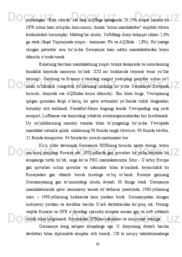 joylashgan. "Eski erlarda" ish haqi AQShga qaraganda 20-25% yuqori (ammo bu
GFR uchun ham ortiqcha, ham minus, chunki "arzon mamlakatlar" raqobati tobora
keskinlashib bormoqda). Mablag‘lar ulushi; YaIMdagi ilmiy-tadqiqot ishlari 2,6%
ga etadi (faqat Yaponiyada yuqori - taxminan 3% va AQShda - 2,8%). Ro yxatgaʻ
olingan   patentlar   soni   bo yicha   Germaniya   ham   ushbu   mamlakatlardan   keyin	
ʻ
ikkinchi o rinda turadi.	
ʻ
Bularning barchasi mamlakatning yuqori texnik darajasida va nemislarning
kundalik   hayotida   namoyon   bo‘ladi.   XXI   asr   boshlarida   tezyurar   temir   yo‘llar
tarmog‘i. Gamburg va Bremen o‘rtasidagi  magnit yostiqdagi  poezdlar  uchun yo‘l
bilan   to‘ldiriladi   (magistral   yo‘llarining   uzunligi   bo‘yicha   Germaniya   Evropada
birinchi,   dunyoda   esa   AQShdan   keyin   ikkinchi).   Shu   bilan   birga,   Yevropaning
qolgan   qismidan   farqli   o‘laroq,   bir   qator   avtomobil   yo‘llarida   tezlik   chegaralari
butunlay   olib   tashlandi.   Frankfurt-Mayn   bugungi   kunda   Yevropadagi   eng   yirik
aeroport, Lufthansa esa dunyodagi yetakchi aviakompaniyalardan biri hisoblanadi.
Uy   xo‘jaliklarining   maishiy   texnika   bilan   to‘yinganligi   bo‘yicha   Yevropada
mamlakat ustunlik qiladi: oilalarning 98 foizida rangli televizor, 90 foizida telefon,
32 foizida kompyuter, 94 foizida kir yuvish mashinalari bor.
Ko‘p   yillar   davomida   Germaniya   SSSRning   birinchi   savdo   sherigi,   keyin
esa   uzoq   xorijdagi   Rossiya   edi.  1970-yillarda   gaz   quvurlari   bo‘yicha   kelishuv   bu
aloqalarga   turtki   bo‘ldi,   unga   ko‘ra   FRG   mamlakatimizni   Sibir   -   G‘arbiy   Evropa
gaz   quvurlari   uchun   quvurlar   va   uskunalar   bilan   ta’minladi,   keyinchalik   bu
Rossiyadan   gaz   etkazib   berish   hisobiga   to‘liq   to‘landi.   Rossiya   gazining
Germaniyaning   gaz   ta’minotidagi   ulushi   deyarli   30   foizga   etadi.   Germaniya
mamlakatimizda   qator   zamonaviy   sanoat   ob’ektlarini   yaratishda,   1980-yillarning
oxiri   –   1990-yillarning   boshlarida   ham   yordam   berdi.   Germaniyadan   olingan
moliyaviy   yordam   va   kreditlar   barcha   G‘arb   davlatlaridan   ko‘proq   edi.   Hozirgi
vaqtda Rossiya va GFR o‘rtasidagi  iqtisodiy aloqalar asosan  gaz va neft yetkazib
berish bilan belgilanadi: Rossiyadan GFRdan uskunalar va oziq-ovqat evaziga.
Germaniya   keng   xalqaro   aloqalarga   ega.   U   dunyoning   deyarli   barcha
davlatlari   bilan   diplomatik   aloqalar   olib   boradi,   230   ta   xorijiy   vakolatxonalarga
19 
