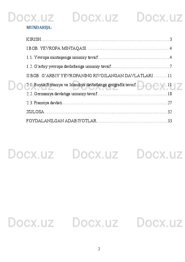 MUNDARIJA:
KIRISH ...................................................................................................................... 3
I BOB. YEVROPA MINTAQASI ............................................................................ 4
1.1. Yevropa mintaqasiga umumiy tavsif .................................................................. 4
1.2. G‘arbiy yevropa davlatlariga umumiy tavsif ...................................................... 7
II BOB. G‘ARBIY YEVROPANING RIVOJLANGAN DAVLATLARI ............. 11
2.1. Buyuk Britaniya va Islandiya davlatlariga geografik tavsif ............................. 11
2.2. Germaniya davlatiga umumiy tavsif ................................................................ 18
2.3. Fransiya davlati ................................................................................................ 27
XULOSA ................................................................................................................. 32
FOYDALANILGAN ADABIYOTLAR ................................................................. 33
2 