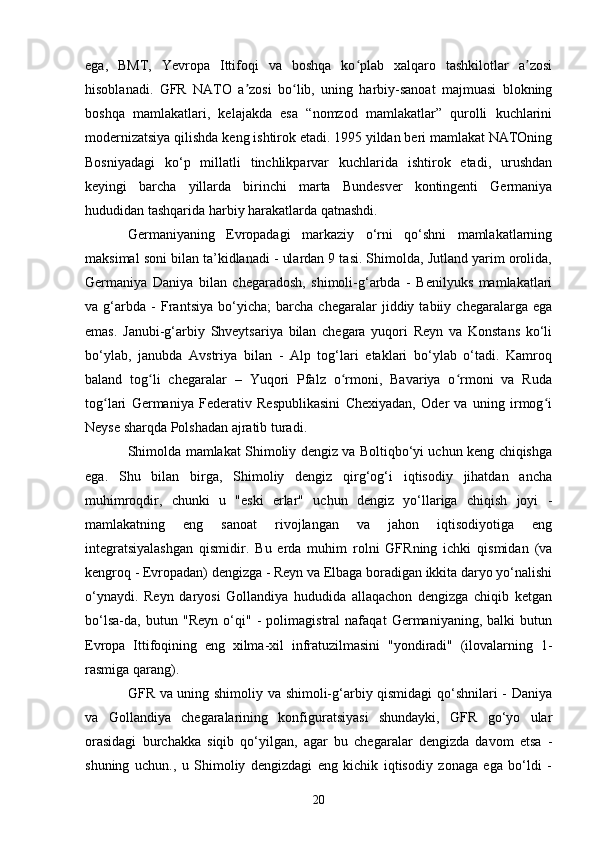 ega,   BMT,   Yevropa   Ittifoqi   va   boshqa   ko plab   xalqaro   tashkilotlar   a zosiʻ ʼ
hisoblanadi.   GFR   NATO   a zosi   bo lib,   uning   harbiy-sanoat   majmuasi   blokning	
ʼ ʻ
boshqa   mamlakatlari,   kelajakda   esa   “nomzod   mamlakatlar”   qurolli   kuchlarini
modernizatsiya qilishda keng ishtirok etadi. 1995 yildan beri mamlakat NATOning
Bosniyadagi   ko‘p   millatli   tinchlikparvar   kuchlarida   ishtirok   etadi,   urushdan
keyingi   barcha   yillarda   birinchi   marta   Bundesver   kontingenti   Germaniya
hududidan tashqarida harbiy harakatlarda qatnashdi.
Germaniyaning   Evropadagi   markaziy   o‘rni   qo‘shni   mamlakatlarning
maksimal soni bilan ta’kidlanadi - ulardan 9 tasi. Shimolda, Jutland yarim orolida,
Germaniya   Daniya   bilan   chegaradosh,   shimoli-g‘arbda   -   Benilyuks   mamlakatlari
va   g‘arbda   -   Frantsiya   bo‘yicha;   barcha   chegaralar   jiddiy   tabiiy   chegaralarga   ega
emas.   Janubi-g‘arbiy   Shveytsariya   bilan   chegara   yuqori   Reyn   va   Konstans   ko‘li
bo‘ylab,   janubda   Avstriya   bilan   -   Alp   tog‘lari   etaklari   bo‘ylab   o‘tadi.   Kamroq
baland   tog li   chegaralar   –   Yuqori   Pfalz   o rmoni,   Bavariya   o rmoni   va   Ruda	
ʻ ʻ ʻ
tog lari   Germaniya   Federativ   Respublikasini   Chexiyadan,   Oder   va   uning   irmog i	
ʻ ʻ
Neyse sharqda Polshadan ajratib turadi.
Shimolda mamlakat Shimoliy dengiz va Boltiqbo‘yi uchun keng chiqishga
ega.   Shu   bilan   birga,   Shimoliy   dengiz   qirg‘og‘i   iqtisodiy   jihatdan   ancha
muhimroqdir,   chunki   u   "eski   erlar"   uchun   dengiz   yo‘llariga   chiqish   joyi   -
mamlakatning   eng   sanoat   rivojlangan   va   jahon   iqtisodiyotiga   eng
integratsiyalashgan   qismidir.   Bu   erda   muhim   rolni   GFRning   ichki   qismidan   (va
kengroq - Evropadan) dengizga - Reyn va Elbaga boradigan ikkita daryo yo‘nalishi
o‘ynaydi.   Reyn   daryosi   Gollandiya   hududida   allaqachon   dengizga   chiqib   ketgan
bo‘lsa-da,   butun   "Reyn   o‘qi"   -   polimagistral   nafaqat   Germaniyaning,   balki   butun
Evropa   Ittifoqining   eng   xilma-xil   infratuzilmasini   "yondiradi"   (ilovalarning   1-
rasmiga qarang).
GFR va uning shimoliy va shimoli-g‘arbiy qismidagi  qo‘shnilari - Daniya
va   Gollandiya   chegaralarining   konfiguratsiyasi   shundayki,   GFR   go‘yo   ular
orasidagi   burchakka   siqib   qo‘yilgan,   agar   bu   chegaralar   dengizda   davom   etsa   -
shuning   uchun.,   u   Shimoliy   dengizdagi   eng   kichik   iqtisodiy   zonaga   ega   bo‘ldi   -
20 
