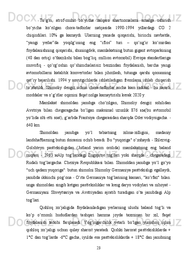 To‘g‘ri,   atrof-muhit   bo‘yicha   xalqaro   shartnomalarni   amalga   oshirish
bo‘yicha   ko‘rilgan   chora-tadbirlar   natijasida   1990-1994   yillardagi   CO   2
chiqindilari
.   10%   ga   kamaydi.   Ularning   yanada   qisqarishi,   birinchi   navbatda,
“yangi   yerlar”da   yoqilg‘ining   eng   “iflos”   turi   –   qo‘ng‘ir   ko‘mirdan
foydalanishning qisqarishi, shuningdek, mamlakatning butun gigant avtoparkining
(40 dan  ortiq)  o‘tkazilishi  bilan  bog‘liq. million avtomobil)  Evropa standartlariga
muvofiq   -   qo‘rg‘oshin   qo‘shimchalarisiz   benzindan   foydalanish,   barcha   yangi
avtomobillarni   katalitik   konvertorlar   bilan   jihozlash,   tutunga   qarshi   qonunning
qat’iy   bajarilishi.   1994   y   sovutgichlarda   ishlatiladigan   freonlarni   ishlab   chiqarish
to‘xtatildi.   Shimoliy   dengiz   uchun   chora-tadbirlar   ancha   kam   radikal   -   bu   zararli
moddalar va o‘g‘itlar oqimini faqat nolga kamaytirishi kerak 2020 y.
Mamlakat   shimoldan   janubga   cho‘zilgan,   Shimoliy   dengiz   sohilidan
Avstriya   bilan   chegaragacha   bo‘lgan   maksimal   uzunlik   876   км(bu   avtomobil
yo‘lida olti-etti soat), g‘arbda Frantsiya chegarasidan sharqda Oder vodiysigacha. -
640 km.
Shimoldan   janubga   yo‘l   tabiatning   xilma-xilligini,   madaniy
landshaftlarning butun doirasini ochib beradi. Bu "yuqoriga" o‘xshaydi - Shlezvig-
Golshteyn   pasttekisligidan   (Jutland   yarim   orolida)   mamlakatning   eng   baland
nuqtasi   -   2963   мAlp   tog‘laridagi   Zugspitse   tog‘lari   yoki   sharqda   -   chegaradagi
Rudali   tog‘largacha.   Chexiya   Respublikasi   bilan.   Shimoldan   janubga   yo‘l   go‘yo
"uch qadam yuqoriga": butun shimolni Shimoliy Germaniya pasttekisligi egallaydi,
janubda ikkinchi pog‘ona - O‘rta Germaniya tog‘larining kamari, "ko‘rfaz" bilan.
unga shimoldan singib ketgan pasttekisliklar va keng daryo vodiylari va nihoyat -
Germaniyani   Shveytsariya   va   Avstriyadan   ajratib   turadigan   o‘ta   janubdagi   Alp
tog‘lari. 
Qishloq   xo jaligida   foydalaniladigan   yerlarning   ulushi   baland   tog li   vaʻ ʻ
ko p   o rmonli   hududlardan   tashqari   hamma   joyda   taxminan   bir   xil,   faqat	
ʻ ʻ
foydalanish   tarkibi   farqlanadi.   Yog ingarchilik   yetarli   bo lgan   yumshoq   iqlim	
ʻ ʻ
qishloq   xo jaligi   uchun   qulay   sharoit   yaratadi.   Qishki   harorat   pasttekisliklarda   +	
ʻ
1°C  dan tog‘larda -6°C  gacha,  iyulda esa   pasttekisliklarda  + 18°C  dan  janubning
23 