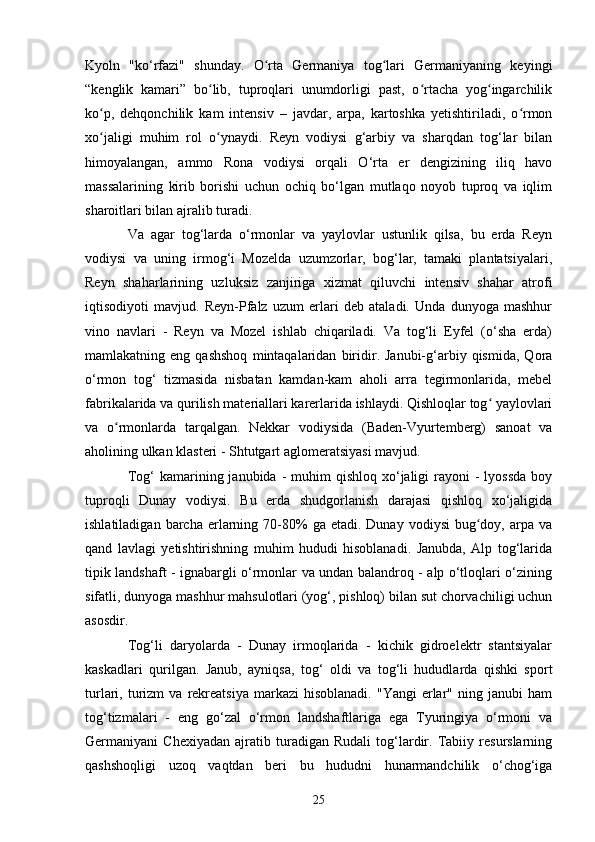 Kyoln   "ko‘rfazi"   shunday.   O rta   Germaniya   tog lari   Germaniyaning   keyingiʻ ʻ
“kenglik   kamari”   bo lib,   tuproqlari   unumdorligi   past,   o rtacha   yog ingarchilik	
ʻ ʻ ʻ
ko p,   dehqonchilik   kam   intensiv   –   javdar,   arpa,   kartoshka   yetishtiriladi,   o rmon	
ʻ ʻ
xo jaligi   muhim   rol   o ynaydi.   Reyn   vodiysi   g‘arbiy   va   sharqdan   tog‘lar   bilan
ʻ ʻ
himoyalangan,   ammo   Rona   vodiysi   orqali   O‘rta   er   dengizining   iliq   havo
massalarining   kirib   borishi   uchun   ochiq   bo‘lgan   mutlaqo   noyob   tuproq   va   iqlim
sharoitlari bilan ajralib turadi. 
Va   agar   tog‘larda   o‘rmonlar   va   yaylovlar   ustunlik   qilsa,   bu   erda   Reyn
vodiysi   va   uning   irmog‘i   Mozelda   uzumzorlar,   bog‘lar,   tamaki   plantatsiyalari,
Reyn   shaharlarining   uzluksiz   zanjiriga   xizmat   qiluvchi   intensiv   shahar   atrofi
iqtisodiyoti   mavjud.   Reyn-Pfalz   uzum   erlari   deb   ataladi.   Unda   dunyoga   mashhur
vino   navlari   -   Reyn   va   Mozel   ishlab   chiqariladi.   Va   tog‘li   Eyfel   (o‘sha   erda)
mamlakatning  eng   qashshoq   mintaqalaridan   biridir.  Janubi-g‘arbiy  qismida,   Qora
o‘rmon   tog‘   tizmasida   nisbatan   kamdan-kam   aholi   arra   tegirmonlarida,   mebel
fabrikalarida va qurilish materiallari karerlarida ishlaydi. Qishloqlar tog  yaylovlari	
ʻ
va   o rmonlarda   tarqalgan.   Nekkar   vodiysida   (Baden-Vyurtemberg)   sanoat   va	
ʻ
aholining ulkan klasteri - Shtutgart aglomeratsiyasi mavjud. 
Tog‘  kamarining  janubida -  muhim   qishloq  xo‘jaligi  rayoni  -   lyossda  boy
tuproqli   Dunay   vodiysi.   Bu   erda   shudgorlanish   darajasi   qishloq   xo‘jaligida
ishlatiladigan  barcha  erlarning  70-80%   ga  etadi.  Dunay  vodiysi   bug doy,  arpa  va	
ʻ
qand   lavlagi   yetishtirishning   muhim   hududi   hisoblanadi.   Janubda,   Alp   tog‘larida
tipik landshaft - ignabargli o‘rmonlar va undan balandroq - alp o‘tloqlari o‘zining
sifatli, dunyoga mashhur mahsulotlari (yog‘, pishloq) bilan sut chorvachiligi uchun
asosdir. 
Tog‘li   daryolarda   -   Dunay   irmoqlarida   -   kichik   gidroelektr   stantsiyalar
kaskadlari   qurilgan.   Janub,   ayniqsa,   tog‘   oldi   va   tog‘li   hududlarda   qishki   sport
turlari,  turizm  va   rekreatsiya   markazi   hisoblanadi.  "Yangi   erlar"  ning  janubi  ham
tog‘tizmalari   -   eng   go‘zal   o‘rmon   landshaftlariga   ega   Tyuringiya   o‘rmoni   va
Germaniyani   Chexiyadan   ajratib   turadigan   Rudali   tog‘lardir.   Tabiiy   resurslarning
qashshoqligi   uzoq   vaqtdan   beri   bu   hududni   hunarmandchilik   o‘chog‘iga
25 