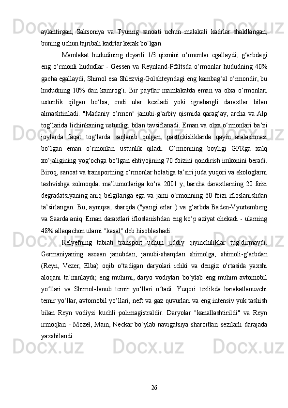 aylantirgan,   Saksoniya   va   Tyuring   sanoati   uchun   malakali   kadrlar   shakllangan,
buning uchun tajribali kadrlar kerak bo‘lgan.
Mamlakat   hududining   deyarli   1/3   qismini   o‘rmonlar   egallaydi;   g‘arbdagi
eng  o‘rmonli   hududlar   -   Gessen   va   Reynland-Pfaltsda   o‘rmonlar   hududning  40%
gacha egallaydi,  
Shimol esa Shlezvig-Golshteyndagi eng kambag‘al o‘rmondir, bu
hududning   10%   dan   kamrog‘i.   Bir   paytlar   mamlakatda   eman   va   olxa   o‘rmonlari
ustunlik   qilgan   bo‘lsa,   endi   ular   kesiladi   yoki   ignabargli   daraxtlar   bilan
almashtiriladi.   "Madaniy   o‘rmon"   janubi-g‘arbiy   qismida   qarag‘ay,   archa   va   Alp
tog‘larida lichinkaning ustunligi bilan tavsiflanadi. Eman va olxa o‘rmonlari ba’zi
joylarda   faqat   tog‘larda   saqlanib   qolgan,   pasttekisliklarda   qayin   aralashmasi
bo‘lgan   eman   o‘rmonlari   ustunlik   qiladi.   O‘rmonning   boyligi   GFRga   xalq
xo‘jaligining yog‘ochga bo‘lgan ehtiyojining 70 foizini qondirish imkonini beradi.
Biroq, sanoat va transportning o‘rmonlar holatiga ta’siri juda yuqori va ekologlarni
tashvishga  solmoqda.  ma’lumotlariga  ko‘ra  2001 y,  barcha  daraxtlarning 20  foizi
degradatsiyaning   aniq   belgilariga   ega   va   jami   o‘rmonning   60   foizi   ifloslanishdan
ta’sirlangan.  Bu,  ayniqsa,  sharqda  ("yangi   erlar")  va  g‘arbda  Baden-Vyurtemberg
va Saarda aniq. Eman daraxtlari ifloslanishdan eng ko‘p aziyat chekadi - ularning
48% allaqachon ularni "kasal" deb hisoblashadi.
Relyefning   tabiati   transport   uchun   jiddiy   qiyinchiliklar   tug‘dirmaydi.
Germaniyaning   asosan   janubdan,   janubi-sharqdan   shimolga,   shimoli-g‘arbdan
(Reyn,   Vezer,   Elba)   oqib   o‘tadigan   daryolari   ichki   va   dengiz   o‘rtasida   yaxshi
aloqani   ta’minlaydi;   eng   muhimi,   daryo   vodiylari   bo ylab   eng   muhim   avtomobilʻ
yo llari   va   Shimol-Janub   temir   yo llari   o tadi.   Yuqori   tezlikda   harakatlanuvchi	
ʻ ʻ ʻ
temir yo‘llar, avtomobil yo‘llari, neft va gaz quvurlari va eng intensiv yuk tashish
bilan   Reyn   vodiysi   kuchli   polimagistraldir.   Daryolar   "kanallashtirildi"   va   Reyn
irmoqlari - Mozel,  Main, Neckar bo‘ylab navigatsiya sharoitlari sezilarli  darajada
yaxshilandi. 
26 