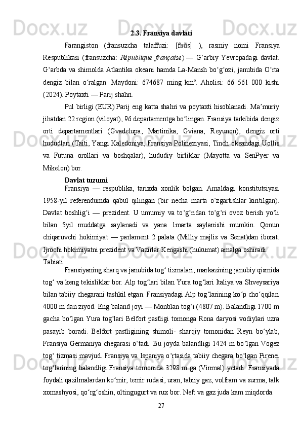 2.3. Fransiya davlati
Farangiston   (fransuzcha   talaffuzi:   [f s]ʁɑ̃   ),   rasmiy   nomi   Fransiya
Respublikasi   ( fransuzcha :   République   française )  
—   G arbiy   Yevropadagi	
ʻ   davlat.
G arbda va  shimolda  	
ʻ Atlantika okeani   hamda La-Mansh  bo g ozi, janubida O rta	ʻ ʻ ʻ
dengiz   bilan   o ralgan.   Maydoni:   674687   ming   km².   Aholisi:   66   561   000   kishi	
ʻ
(2024). Poytaxti —  Parij  shahri.
Pul birligi (EUR) Parij eng katta shahri va poytaxti hisoblanadi. Ma muriy	
ʼ
jihatdan 22 region (viloyat), 96 departamentga bo lingan. Fransiya tarkibida dengiz	
ʻ
orti   departamentlari   ( Gvadelupa ,   Martinika ,   Gviana ,   Reyunon ),   dengiz   orti
hududlari ( Taiti , Yangi Kaledoniya, Fransiya Polineziyasi, Tinch okeandagi Uollis
va   Futuna   orollari   va   boshqalar),   hududiy   birliklar   (Mayotta   va   SenPyer   va
Mikelon) bor.
Davlat tuzumi
Fransiya   —   respublika,   tarixda   xonlik   bolgan.   Amaldagi   konstitutsiyasi
1958-yil   referendumda   qabul   qilingan   (bir   necha   marta   o zgartishlar   kiritilgan).	
ʻ
Davlat   boshlig i   —   prezident.   U   umumiy   va   to g ridan   to g ri   ovoz   berish   yo li	
ʻ ʻ ʻ ʻ ʻ ʻ
bilan   5yil   muddatga   saylanadi   va   yana   1marta   saylanishi   mumkin.   Qonun
chiqaruvchi   hokimiyat   —   parlament   2   palata   (Milliy   majlis   va   Senat)dan   iborat.
Ijrochi hokimiyatni prezident va Vazirlar Kengashi (hukumat) amalga oshiradi.
Tabiati
Fransiyaning sharq va janubida tog  tizmalari, markazining janubiy qismida	
ʻ
tog  va keng tekisliklar bor. Alp tog lari bilan Yura tog lari Italiya va Shveysariya	
ʻ ʻ ʻ
bilan tabiiy chegarani tashkil etgan. Fransiyadagi Alp tog larining ko p cho qqilari	
ʻ ʻ ʻ
4000 m dan ziyod. Eng baland joyi — Monblan tog i (4807 m). Balandligi 1700 m	
ʻ
gacha bo lgan Yura tog lari Belfort pastligi tomonga Rona daryosi  vodiylari uzra	
ʻ ʻ
pasayib   boradi.   Belfort   pastligining   shimoli-   sharqiy   tomonidan   Reyn   bo ylab,	
ʻ
Fransiya Germaniya chegarasi o tadi. Bu joyda balandligi 1424 m bo lgan Vogez	
ʻ ʻ
tog  tizmasi mavjud. Fransiya va Ispaniya o rtasida tabiiy chegara bo lgan Pirenei	
ʻ ʻ ʻ
tog larining balandligi Fransiya tomonida 3298 m ga (Vinmal) yetadi. Fransiyada
ʻ
foydali qazilmalardan ko mir, temir rudasi, uran, tabiiy gaz, volfram va surma, talk	
ʻ
xomashyosi, qo rg oshin, oltingugurt va rux bor. Neft va gaz juda kam miqdorda.	
ʻ ʻ
27 
