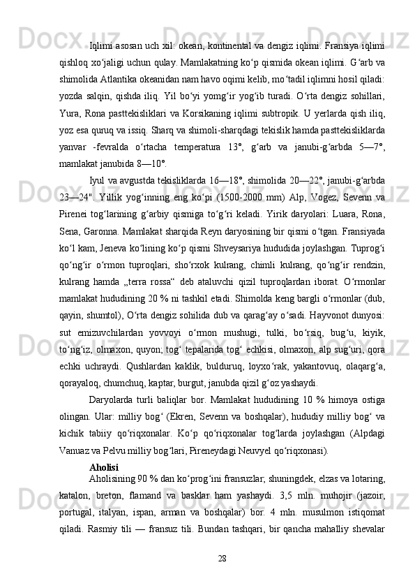 Iqlimi asosan uch xil: okean, kontinental va dengiz iqlimi. Fransiya iqlimi
qishloq xo jaligi uchun qulay. Mamlakatning ko p qismida okean iqlimi. G arb vaʻ ʻ ʻ
shimolida Atlantika okeanidan nam havo oqimi kelib, mo tadil iqlimni hosil qiladi:	
ʻ
yozda   salqin,   qishda   iliq.   Yil   bo yi   yomg ir   yog ib   turadi.   O rta   dengiz   sohillari,	
ʻ ʻ ʻ ʻ
Yura,   Rona   pasttekisliklari   va   Korsikaning   iqlimi   subtropik.  U   yerlarda   qish   iliq,
yoz esa quruq va issiq. Sharq va shimoli-sharqdagi tekislik hamda pasttekisliklarda
yanvar   -fevralda   o rtacha   temperatura   13°,   g arb   va   janubi-g arbda   5—7°,	
ʻ ʻ ʻ
mamlakat janubida 8—10°. 
Iyul va avgustda tekisliklarda 16—18°, shimolida 20—22°, janubi-g arbda	
ʻ
23—24".   Yillik   yog inning   eng   ko pi   (1500-2000   mm)  	
ʻ ʻ Alp ,   Vogez,   Sevenn   va
Pirenei   tog larining   g arbiy   qismiga   to g ri   keladi.   Yirik   daryolari:   Luara,   Rona,	
ʻ ʻ ʻ ʻ
Sena, Garonna. Mamlakat sharqida Reyn daryosining bir qismi o tgan. Fransiyada	
ʻ
ko l kam, Jeneva ko lining ko p qismi Shveysariya hududida joylashgan. Tuprog i	
ʻ ʻ ʻ ʻ
qo ng ir   o rmon   tuproqlari,   sho rxok   kulrang,   chimli   kulrang,   qo ng ir   rendzin,
ʻ ʻ ʻ ʻ ʻ ʻ
kulrang   hamda   „terra   rossa“   deb   ataluvchi   qizil   tuproqlardan   iborat.   O rmonlar	
ʻ
mamlakat hududining 20 % ni tashkil etadi. Shimolda keng bargli o rmonlar (dub,	
ʻ
qayin, shumtol), O rta dengiz sohilida dub va qarag ay o sadi. Hayvonot dunyosi:	
ʻ ʻ ʻ
sut   emizuvchilardan   yovvoyi   o rmon   mushugi,   tulki,   bo rsiq,   bug u,   kiyik,	
ʻ ʻ ʻ
to ng iz, olmaxon, quyon; tog  tepalarida tog  echkisi, olmaxon, alp sug uri, qora	
ʻ ʻ ʻ ʻ ʻ
echki   uchraydi.   Qushlardan   kaklik,   bulduruq,   loyxo rak,   yakantovuq,   olaqarg a,	
ʻ ʻ
qorayaloq, chumchuq, kaptar, burgut, janubda qizil g oz yashaydi. 
ʻ
Daryolarda   turli   baliqlar   bor.   Mamlakat   hududining   10   %   himoya   ostiga
olingan.   Ular:   milliy   bog   (Ekren,   Sevenn   va   boshqalar),   hududiy   milliy   bog   va	
ʻ ʻ
kichik   tabiiy   qo riqxonalar.   Ko p   qo riqxonalar   tog larda   joylashgan   (Alpdagi	
ʻ ʻ ʻ ʻ
Vanuaz va Pelvu milliy bog lari, Pireneydagi Neuvyel qo riqxonasi).	
ʻ ʻ
Aholisi
Aholisining 90 % dan ko prog ini fransuzlar; shuningdek, elzas va lotaring,	
ʻ ʻ
katalon,   breton,   flamand   va   basklar   ham   yashaydi.   3,5   mln.   muhojir   (jazoir,
portugal,   italyan,   ispan,   arman   va   boshqalar)   bor.   4   mln.   musulmon   istiqomat
qiladi.   Rasmiy   tili   —   fransuz   tili.   Bundan   tashqari,   bir   qancha   mahalliy   shevalar
28 