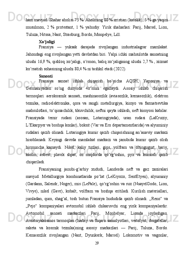 ham mavjud. Shahar aholisi 73 %. Aholining 80 % xristian (katolik), 5 % ga yaqini
musulmon,   2   %   protestant,   1   %   yahudiy.   Yirik   shaharlari:   Parij,   Marsel,   Lion,
Tuluza, Nitssa, Nant, Strasburg, Bordo, Monpelye, Lill.
Xo jaligiʻ
Fransiya   —   yuksak   darajada   rivojlangan   industrialagrar   mamlakat.
Jahondagi eng rivojlangan yetti davlatdan biri. Yalpi ichki mahsulotda sanoatning
ulushi 16,9 %, qishloq xo jaligi, o rmon, baliq xo jaligining ulushi 2,7 %., xizmat	
ʻ ʻ ʻ
ko rsatish sohasining ulushi 80,4 % ni tashkil etadi (2022).	
ʻ
Sanoati
Fransiya   sanoat   ishlab   chiqarish   bo yicha   AQSH,   Yaponiya   va	
ʻ
Germaniyadan   so ng   dunyoda   4o rinni   egallaydi.   Asosiy   ishlab   chiqarish	
ʻ ʻ
tarmoqlari:   aerokosmik   sanoati,   mashinasozlik   (aviasozlik,   kemasozlik),   elektron
texnika,   radioelektronika,   qora   va   rangli   metallurgiya,   kimyo   va   farmatsevtika
mahsulotlari, to qimachilik, tikuvchilik, neftni qayta ishlash, neft kimyosi kabilar.	
ʻ
Fransiyada   temir   rudasi   (asosan,   Lotaringiyada),   uran   rudasi   (LaKruziy,
L’Ekarpyer va boshqa konlar), boksit (Var va Ero departamentlarida) va alyuminiy
rudalari   qazib   olinadi.   Lotaringiya   kumir   qazib   chiqarishning   an anaviy   markazi	
ʼ
hisoblanadi.   Keyingi   davrda   mamlakat   markazi   va   janubida   kumir   qazib   olish
birmuncha   kamaydi.   Nikel,   kaliy   tuzlari,   gips,   volfram   va   oltingugurt,   bariy,
kaolin,   asbest,   plavik   shpat,   oz   miqdorda   qo rg oshin,   pyx   va   kumush   qazib	
ʻ ʻ
chiqariladi. 
Fransiyaning   janubi-g arbiy   xududi,   Landesda   neft   va   gaz   zaxiralari	
ʻ
mavjud.   Metallurgiya   kombinatlarida   po lat   (LeKryozo,   SentEtyen),   alyuminiy	
ʻ
(Gardann, Salendr, Noger), mis (LePale), qo rg oshin va rux (NuayelGodo, Lion,	
ʻ ʻ
Vivye),   nikel   (Gavr),   kobalt,   volfram   va   boshqa   eritiladi.   Kurilish   materiallari,
jumladan,   qum,   shag al,   tosh   butun   Fransiya   hududida   qazib   olinadi.   „Reno“   va	
ʻ
„Pejo“   kompaniyalari   avtomobil   ishlab   chikaruvchi   eng   yirik   kompaniyalardir.
Avtomobil   sanoati   markazlari   Parij,   Monbelyar,   Lionda   joylashgan.
Aviatsiyakosmos tarmoqlari (harbiy va fuqaro samolyotlari, vertolyot, dvigatellar,
raketa   va   kosmik   texnika)ning   asosiy   markazlari   —   Parij,   Tuluza,   Bordo.
Kemasozlik   rivojlangan   (Nant,   Dyunkerk,   Marsel).   Lokomotiv   va   vagonlar,
29 