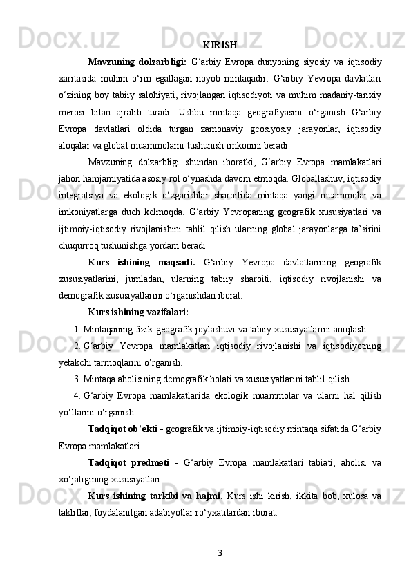KIRISH
Mavzuning   dolzarbligi:   G‘arbiy   Evropa   dunyoning   siyosiy   va   iqtisodiy
xaritasida   muhim   o‘rin   egallagan   noyob   mintaqadir.   G‘arbiy   Yevropa   davlatlari
o‘zining  boy  tabiiy  salohiyati,   rivojlangan  iqtisodiyoti  va   muhim  madaniy-tarixiy
merosi   bilan   ajralib   turadi.   Ushbu   mintaqa   geografiyasini   o‘rganish   G‘arbiy
Evropa   davlatlari   oldida   turgan   zamonaviy   geosiyosiy   jarayonlar,   iqtisodiy
aloqalar va global muammolarni tushunish imkonini beradi.
Mavzuning   dolzarbligi   shundan   iboratki,   G‘arbiy   Evropa   mamlakatlari
jahon hamjamiyatida asosiy rol o‘ynashda davom etmoqda. Globallashuv, iqtisodiy
integratsiya   va   ekologik   o‘zgarishlar   sharoitida   mintaqa   yangi   muammolar   va
imkoniyatlarga   duch   kelmoqda.   G‘arbiy   Yevropaning   geografik   xususiyatlari   va
ijtimoiy-iqtisodiy   rivojlanishini   tahlil   qilish   ularning   global   jarayonlarga   ta’sirini
chuqurroq tushunishga yordam beradi.
Kurs   ishining   maqsadi.   G‘arbiy   Yevropa   davlatlarining   geografik
xususiyatlarini,   jumladan,   ularning   tabiiy   sharoiti,   iqtisodiy   rivojlanishi   va
demografik xususiyatlarini o‘rganishdan iborat.
Kurs ishining  vazifalari:  
1. Mintaqaning fizik-geografik joylashuvi va tabiiy xususiyatlarini aniqla sh .
2. G‘arbiy   Yevropa   mamlakatlari   iqtisodiy   rivojlanishi   va   iqtisodiyotning
yetakchi tarmoqlarini o‘rganish.
3. Mintaqa aholisining demografik holati va xususiyatlarini tahlil qilish.
4. G‘arbiy   Evropa   mamlakatlarida   ekologik   muammolar   va   ularni   hal   qilish
yo‘llarini o‘rganish.
Tadqiqot ob’ekti -  geografik va ijtimoiy-iqtisodiy mintaqa sifatida G‘arbiy
Evropa mamlakatlari.
Tadqiqot   predmeti   -   G‘arbiy   Evropa   mamlakatlari   tabiati,   aholisi   va
xo‘jaligining xususiyatlari.
Kurs   ishining   tarkibi   va   hajmi.   Kurs   ishi   kirish,   ikkita   bob,   xulosa   va
takliflar, foydalanilgan adabiyotlar ro‘yxatilardan iborat.
3 