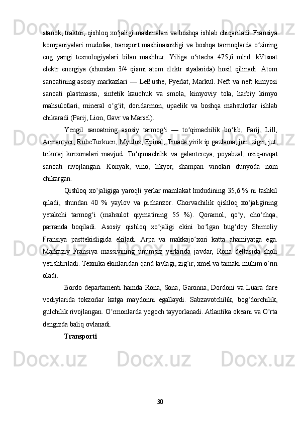 stanok, traktor, qishloq xo jaligi mashinalari va boshqa ishlab chiqariladi. Fransiyaʻ
kompaniyalari mudofaa, transport mashinasozligi  va boshqa tarmoqlarda o zining	
ʻ
eng   yangi   texnologiyalari   bilan   mashhur.   Yiliga   o rtacha   475,6   mlrd.   kVtsoat	
ʻ
elektr   energiya   (shundan   3/4   qismi   atom   elektr   styalarida)   hosil   qilinadi.   Atom
sanoatining asosiy  markazlari  — LeBushe, Pyerlat, Markul. Neft  va neft  kimyosi
sanoati   plastmassa,   sintetik   kauchuk   va   smola,   kimyoviy   tola,   harbiy   kimyo
mahsulotlari,   mineral   o g it,   doridarmon,   upaelik   va   boshqa   mahsulotlar   ishlab	
ʻ ʻ
chikaradi (Parij, Lion, Gavr va Marsel). 
Yengil   sanoatning   asosiy   tarmog i   —   to qimachilik   bo lib,   Parij,   Lill,	
ʻ ʻ ʻ
Armantyer, RubeTurkuen, Myuluz, Epinal, Truada yirik ip gazlama, jun, zigir, jut,
trikotaj   korxonalari   mavjud.   To qimachilik   va   galantereya,   poyabzal,   oziq-ovqat	
ʻ
sanoati   rivojlangan.   Konyak,   vino,   likyor,   shampan   vinolari   dunyoda   nom
chikargan.
Qishloq xo jaligiga yaroqli  yerlar  mamlakat  hududining 35,6 % ni  tashkil	
ʻ
qiladi,   shundan   40   %   yaylov   va   pichanzor.   Chorvachilik   qishloq   xo jaligining	
ʻ
yetakchi   tarmog i   (mahsulot   qiymatining   55   %).   Qoramol,   qo y,   cho chqa,	
ʻ ʻ ʻ
parranda   boqiladi.   Asosiy   qishloq   xo jaligi   ekini   bo lgan   bug doy   Shimoliy	
ʻ ʻ ʻ
Fransiya   pasttekisligida   ekiladi.   Arpa   va   makkajo xori   katta   ahamiyatga   ega.	
ʻ
Markaziy   Fransiya   massivining   unumsiz   yerlarida   javdar,   Rona   deltasida   sholi
yetishtiriladi. Texnika ekinlaridan qand lavlagi, zig ir, xmel va tamaki muhim o rin	
ʻ ʻ
oladi.
Bordo   departamenti   hamda   Rona,   Sona,   Garonna,   Dordoni   va   Luara   dare
vodiylarida   tokzorlar   katga   maydonni   egallaydi.   Sabzavotchilik,   bog dorchilik,	
ʻ
gulchilik rivojlangan. O rmonlarda yogoch tayyorlanadi. Atlantika okeani va O rta	
ʻ ʻ
dengizda baliq ovlanadi.
Transporti
30 