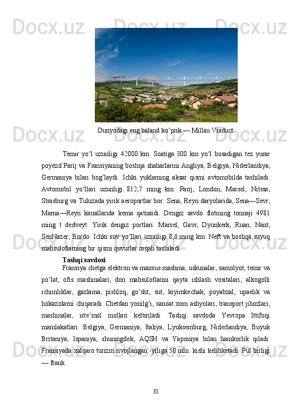 Dunyodagi eng baland ko prik — Millau Viaduct.ʻ
Temir   yo l   uzunligi   42000   km.   Soatiga   300   km   yo l   bosadigan   tez   yurar	
ʻ ʻ
poyezd Parij va Fransiyaning boshqa shaharlarini Angliya, Belgiya, Niderlandiya,
Germaniya   bilan   bog laydi.   Ichki   yuklarning   aksar   qismi   avtomobilda   tashiladi.	
ʻ
Avtomobil   yo llari   uzunligi   812,7   ming   km.   Parij,   London,   Marsel,   Nitssa,	
ʻ
Strasburg va Tuluzada yirik aeroportlar bor. Sena, Reyn daryolarida, Sena—Sevr,
Marna—Reyn   kanallarida   kema   qatnaidi.   Dengiz   savdo   flotining   tonnaji   4981
ming   t   dedveyt.   Yirik   dengiz   portlari:   Marsel,   Gavr,   Dyunkerk,   Ruan,   Nant,
SenNazer, Bordo. Ichki suv yo llari uzunligi 8,6 ming km. Neft va boshqa suyuq	
ʻ
mahsulotlarning bir qismi quvurlar orqali tashiladi.
Tashqi savdosi
Fransiya chetga elektron va maxsus mashina, uskunalar, samolyot, temir va
po lat,   ofis   mashinalari,   don   mahsulotlarini   qayta   ishlash   vositalari,   alkogolli	
ʻ
ichimliklar,   gazlama,   pishloq,   go sht,   sut,   kiyimkechak,   poyabzal,   upaelik   va	
ʻ
hokazolarni chiqaradi. Chetdan yonilg i, sanoat xom ashyolari, transport jihozlari,	
ʻ
mashinalar,   iste mol   mollari   keltiriladi.   Tashqi   savdoda   Yevropa   Ittifoqi	
ʼ
mamlakatlari:   Belgiya,   Germaniya,   Italiya,   Lyuksemburg,   Niderlandiya,   Buyuk
Britaniya,   Ispaniya,   shuningdek,   AQSH   va   Yaponiya   bilan   hamkorlik   qiladi.
Fransiyada xalqaro turizm rivojlangan:-yiliga 50 mln. kishi kelibketadi. Pul birligi
— frank.
31 