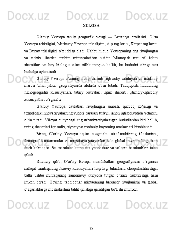 XULOSA
G arbiy   Yevropa   tabiiy   geografik   okrugiʻ   —   Britaniya   orollarini ,   O rta	ʻ
Yevropa tekisligini, Markaziy Yevropa tekisligini, Alp tog larini, Karpat tog larini	
ʻ ʻ
va Dunay tekisligini  o z ichiga oladi. Ushbu hudud  	
ʻ Yevropaning   eng rivojlangan
va   tarixiy   jihatdan   muhim   mintaqalaridan   biridir.   Mintaqada   turli   xil   iqlim
sharoitlari   va   boy   biologik   xilma-xillik   mavjud   bo lib,   bu   hududni   o ziga   xos	
ʻ ʻ
hududga aylantiradi.
G arbiy   Yevropa   o zining   tabiiy   sharoiti,   iqtisodiy   salohiyati   va   madaniy	
ʻ ʻ
merosi   bilan   jahon   geografiyasida   alohida   o rin   tutadi.   Tadqiqotda   hududning	
ʻ
fizik-geografik   xususiyatlari,   tabiiy   resurslari,   iqlim   sharoiti,   ijtimoiy-iqtisodiy
xususiyatlari o‘rganildi.
G arbiy   Yevropa   davlatlari   rivojlangan   sanoati,   qishloq   xo jaligi   va	
ʻ ʻ
texnologik innovatsiyalarning yuqori darajasi tufayli jahon iqtisodiyotida yetakchi
o rin  tutadi.  Viloyat   dunyodagi   eng  urbanizatsiyalashgan  hududlardan  biri   bo‘lib,	
ʻ
uning shaharlari iqtisodiy, siyosiy va madaniy hayotning markazlari hisoblanadi.
Biroq,   G‘arbiy   Yevropa   iqlim   o‘zgarishi,   atrof-muhitning   ifloslanishi,
demografik muammolar va migratsiya jarayonlari  kabi  global  muammolarga ham
duch  kelmoqda.   Bu   masalalar   kompleks   yondashuv   va   xalqaro  hamkorlikni   talab
qiladi.
Shunday   qilib,   G‘arbiy   Evropa   mamlakatlari   geografiyasini   o‘rganish
nafaqat   mintaqaning   fazoviy   xususiyatlari   haqidagi   bilimlarni   chuqurlashtirishga,
balki   ushbu   mintaqaning   zamonaviy   dunyoda   tutgan   o‘rnini   tushunishga   ham
imkon   beradi.   Keyingi   tadqiqotlar   mintaqaning   barqaror   rivojlanishi   va   global
o‘zgarishlarga moslashishini tahlil qilishga qaratilgan bo‘lishi mumkin.
32 