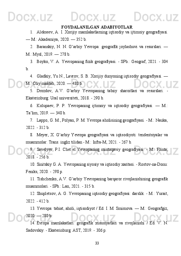 FOYDALANILGAN ADABIYOTLAR
1. Alekseev,   A.   I.   Xorijiy   mamlakatlarning  iqtisodiy   va  ijtimoiy  geografiyasi.
— M.: Akademiya, 2020. — 352 b.
2. Baranskiy,   N.   N.   G‘arbiy   Yevropa:   geografik   joylashuvi   va   resurslari.   —
M.: Mysl, 2019. — 278 b.
3. Boyko, V. A. Yevropaning fizik geografiyasi. - SPb.: Geograf, 2021. - 304
b.
4. Gladkiy, Yu N., Lavrov, S. B. Xorijiy dunyoning iqtisodiy geografiyasi. —
M.: Oliy maktab, 2020. — 480 b.
5. Drozdov,   A.V.   G‘arbiy   Yevropaning   tabiiy   sharoitlari   va   resurslari.   -
Ekaterinburg: Ural universiteti, 2018. - 290 b.
6. Kolupaev,   P.   P.   Yevropaning   ijtimoiy   va   iqtisodiy   geografiyasi.   —   M.:
Ta lim, 2019. — 340 b.ʼ
7. Lappo, G. M., Polyan, P. M. Yevropa aholisining geografiyasi. - M.: Nauka,
2022. - 312 b.
8. Meyer,   X.   G‘arbiy   Yevropa   geografiyasi   va   iqtisodiyoti:   tendentsiyalar   va
muammolar. Trans. ingliz tilidan - M.: Infra-M, 2021. - 267 b.
9. Savelyev,   P.I.   Chet   el   Yevropaning   mintaqaviy   geografiyasi.   -   M.:   Flinta,
2018. - 256 b.
10. Sinitskiy G. A. Yevropaning siyosiy va iqtisodiy xaritasi. - Rostov-na-Donu:
Feniks, 2020. - 298 p.
11. Tishchenko,   A.V. G‘arbiy Yevropaning barqaror  rivojlanishining  geografik
muammolari. - SPb.: Lan, 2021. - 315 b.
12. Shupletsov, A. G. Yevropaning iqtisodiy geografiyasi: darslik. - M.: Yurait,
2022. - 412 b.
13. Yevropa: tabiat, aholi, iqtisodiyot / Ed. I. M. Smirnova. — M.: Geografgiz,
2020. — 280 b.
14. Evropa   mamlakatlari:   geografik   xususiyatlari   va   rivojlanishi   /   Ed.   V.   N.
Sadovskiy. - Ekaterinburg: AST, 2019. - 306 p.
33 