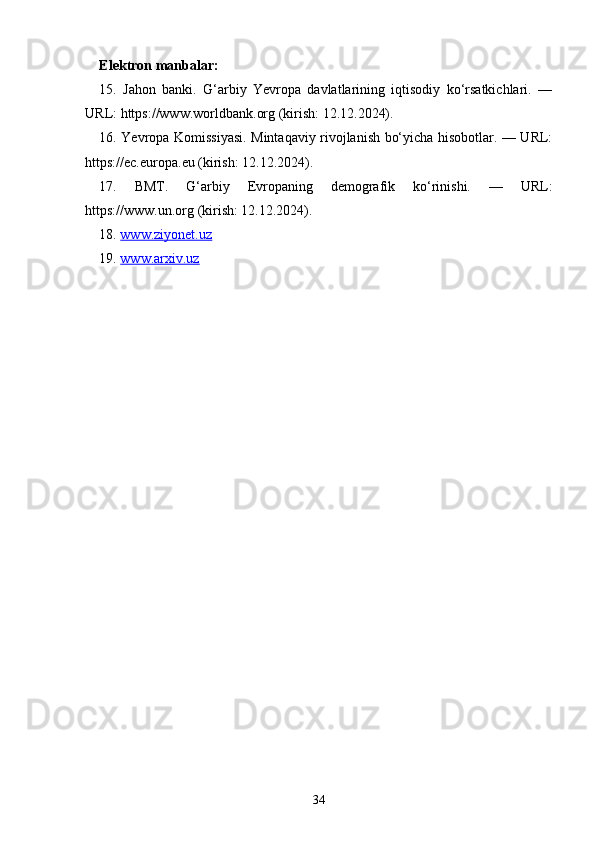 Elektron manbalar:
15.   Jahon   banki.   G‘arbiy   Yevropa   davlatlarining   iqtisodiy   ko‘rsatkichlari.   —
URL: https://www.worldbank.org (kirish: 12.12.2024).
16. Yevropa Komissiyasi. Mintaqaviy rivojlanish bo‘yicha hisobotlar. — URL:
https://ec.europa.eu (kirish: 12.12.2024).
17.   BMT.   G‘arbiy   Evropaning   demografik   ko‘rinishi.   —   URL:
https://www.un.org (kirish: 12.12.2024).
18.  www.ziyonet.uz
19.  www.arxiv.uz
34 