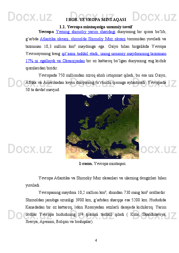 I BOB. YEVROPA MINTAQASI
1.1. Yevropa mintaqasiga umumiy tavsif
Yevropa   Yerning      shimoliy   yarim   sharidagi      dunyoning   bir   qismi   bo‘lib,
g‘arbda   Atlantika   okeani,   shimolda      Shimoliy   Muz   okeani      tomonidan   yuviladi   va
taxminan   10,3   million   km²   maydonga   ega.   Osiyo   bilan   birgalikda   Yevropa
Yevrosiyoning   keng   qit’asini  tashkil  etadi, uning umumiy maydonining taxminan
17%   ni   egallaydi   va      Okeaniyadan      bir   oz   kattaroq   bo‘lgan   dunyoning   eng   kichik
qismlaridan biridir.
Yevropada 750 milliondan ozroq aholi  istiqomat  qiladi, bu esa uni  Osiyo ,
Afrika   va   Amerikadan   keyin dunyoning to‘rtinchi qismiga aylantiradi. Yevropada
50  ta   davlat   mavjud .
1-rasm.  Yevropa mintaqasi
Yevropa Atlantika   va   Shimoliy Muz   okeanlari va ularning dengizlari bilan
yuviladi.
Yevropaning maydoni 10,2 million km², shundan 730 ming km² orollardir.
Shimoldan   janubga   uzunligi   3900   km,   g arbdan   sharqqa   esa   5200   km.   Hududidaʻ
Kanadadan   bir   oz   kattaroq,   lekin   Rossiyadan   sezilarli   darajada   kichikroq.   Yarim
orollar   Yevropa   hududining   1/4   qismini   tashkil   qiladi   (   Kola ,   Skandinaviya ,
Iberiya ,  Apennin ,  Bolqon  va boshqalar).
4 